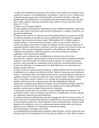 "A Jehová has ensalzado hoy para que te sea por Dios, y para andar en sus caminos, y para
guardar sus estatutos y sus mandamientos y sus derechos, y para oír su voz: y Jehová te ha
ensalzado hoy para que le seas su peculiar pueblo, como él te lo ha dicho, y para que
guardes todos sus mandamientos; y para ponerte alto sobre todas las gentes que hizo, para
loor, y fama, y gloria; y para que seas pueblo santo a Jehová tu Dios, como el ha dicho"
(Deut. 26: 17-19.)
Fundados en los principios bíblicos
En estas palabras, se presentan las condiciones de toda verdadera prosperidad, condiciones
con las cuales deben conformarse todas nuestras instituciones, si cumplen el propósito con
que fueron establecidas.
El Señor me dio, años ha, luz especial acerca del establecimiento de una institución donde
los enfermos pudiesen ser tratados de manera completamente diferente de las seguidas en
cualquier otra institución de nuestro mundo. Debía fundarse 481 y dirigirse según los
principios bíblicos, como instrumento del Señor, y debía ser en sus manos uno de los
agentes más eficaces para dar luz al mundo. El propósito de Dios era que se destacase en
capacidad científica, poder moral y espiritual, como fiel centinela de la reforma en todos sus
aspectos. Todos los que desempeñaran una parte en ella, debían ser reformadores, que
respetasen sus principios, y prestasen atención a la luz de la reforma pro salud que
resplandece sobre nosotros como pueblo.
Dios quiso que la institución que se estableciera se destacase como faro de luz,
amonestación y reproche. Quería probar al mundo que una institución guiada por principios
religiosos y que ofrecía asilo a los enfermos, podía sostenerse sin sacrificar su carácter
peculiar y santo; que podía ser mantenida exenta de toda fase censurable hallada en otras
instituciones dedicadas a la recuperación de la salud. Había de ser un instrumento para
producir grandes reformas.
El Señor reveló que la prosperidad del sanatorio no debía depender sólo del conocimiento y
la habilidad de sus médicos, sino del favor de Dios. Debía ser reconocido como institución
donde se consideraba a Dios como Monarca del universo, una institución que estaba bajo su
vigilancia especial. Sus directores debían dar a Dios el primer lugar, el último y el mejor en
todo. En esto debía consistir su fuerza. Si se la dirigía de una manera que Dios pudiese
aprobar, tendría gran éxito, se destacaría por estar más adelantada que todas las
instituciones semejantes que hubiera en el mundo. Se le concederían privilegios superiores,
mucha luz y conocimiento. De acuerdo con la luz recibida, seria la responsabilidad de
aquellos a quienes fuese confiada la dirección de la institución.
A medida que nuestra obra se ha extendido y se han multiplicado las instituciones, ha
continuado siendo el mismo el propósito que Dios tuvo al establecerlas. No han cambiado
las condiciones impuestas para que prosperasen.
La familia humana está sufriendo por causa de la transgresión 482 de las leyes de Dios. El
Señor desea que los hombres sean inducidos a comprender la causa de sus padecimientos y
la única manera de hallar alivio. Desea hacerles ver que el bienestar físico, mental y moral
depende de la obediencia a su ley y se propone que nuestras instituciones sean lecciones
objetivas de los resultados de la obediencia a los buenos principios.
Han de promulgar los principios de la salud
En la preparación de un pueblo para la segunda venida del Señor, se ha de realizar una gran
obra por medio de la promulgación de los principios favorables a la salud. Debe instruirse a
 