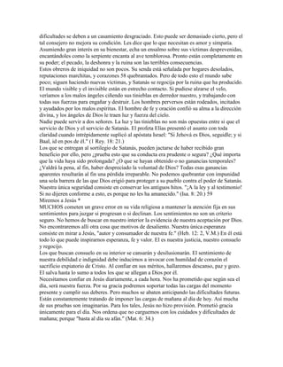 dificultades se deben a un casamiento desgraciado. Esto puede ser demasiado cierto, pero el
tal consejero no mejora su condición. Les dice que lo que necesitan es amor y simpatía.
Asumiendo gran interés en su bienestar, echa un ensalmo sobre sus víctimas desprevenidas,
encantándoles como la serpiente encanta al ave temblorosa. Pronto están completamente en
su poder; el pecado, la deshonra y la ruina son las terribles consecuencias.
Estos obreros de iniquidad no son pocos. Su senda está señalada por hogares desolados,
reputaciones marchitas, y corazones 58 quebrantados. Pero de todo esto el mundo sabe
poco; siguen haciendo nuevas víctimas, y Satanás se regocija por la ruina que ha producido.
El mundo visible y el invisible están en estrecho contacto. Si pudiese alzarse el velo,
veríamos a los malos ángeles ciñendo sus tinieblas en derredor nuestro, y trabajando con
todas sus fuerzas para engañar y destruir. Los hombres perversos están rodeados, incitados
y ayudados por los malos espíritus. El hombre de fe y oración confió su alma a la dirección
divina, y los ángeles de Dios le traen luz y fuerza del cielo.
Nadie puede servir a dos señores. La luz y las tinieblas no son más opuestas entre si que el
servicio de Dios y el servicio de Satanás. El profeta Elías presentó el asunto con toda
claridad cuando intrépidamente suplicó al apóstata Israel: "Si Jehová es Dios, seguidle; y si
Baal, id en pos de él." (1 Rey. 18: 21.)
Los que se entregan al sortilegio de Satanás, pueden jactarse de haber recibido gran
beneficio por ello, pero ¿prueba esto que su conducta era prudente o segura? ¿Qué importa
que la vida haya sido prolongada? ¿O que se hayan obtenido o no ganancias temporales?
¿Valdrá la pena, al fin, haber despreciado la voluntad de Dios? Todas esas ganancias
aparentes resultarán al fin una pérdida irreparable. No podemos quebrantar con impunidad
una sola barrera de las que Dios erigió para proteger a su pueblo contra el poder de Satanás.
Nuestra única seguridad consiste en conservar los antiguos hitos. "¡A la ley y al testimonio!
Si no dijeren conforme a esto, es porque no les ha amanecido." (Isa. 8: 20.) 59
Miremos a Jesús *
MUCHOS cometen un grave error en su vida religiosa a mantener la atención fija en sus
sentimientos para juzgar si progresan o si declinan. Los sentimientos no son un criterio
seguro. No hemos de buscar en nuestro interior la evidencia de nuestra aceptación por Dios.
No encontraremos allí otra cosa que motivos de desaliento. Nuestra única esperanza
consiste en mirar a Jesús, "autor y consumador de nuestra fe." (Heb. 12: 2, V.M.) En él está
todo lo que puede inspirarnos esperanza, fe y valor. El es nuestra justicia, nuestro consuelo
y regocijo.
Los que buscan consuelo en su interior se cansarán y desilusionarán. El sentimiento de
nuestra debilidad e indignidad debe inducirnos a invocar con humildad de corazón el
sacrificio expiatorio de Cristo. Al confiar en sus méritos, hallaremos descanso, paz y gozo.
El salva hasta lo sumo a todos los que se allegan a Dios por él.
Necesitamos confiar en Jesús diariamente, a cada hora. Nos ha prometido que según sea el
día, será nuestra fuerza. Por su gracia podremos soportar todas las cargas del momento
presente y cumplir sus deberes. Pero muchos se abaten anticipando las dificultades futuras.
Están constantemente tratando de imponer las cargas de mañana al día de hoy. Así mucha
de sus pruebas son imaginarias. Para los tales, Jesús no hizo provisión. Prometió gracia
únicamente para el día. Nos ordena que no carguemos con los cuidados y dificultades de
mañana; porque "basta al día su afán." (Mat. 6: 34.)
 