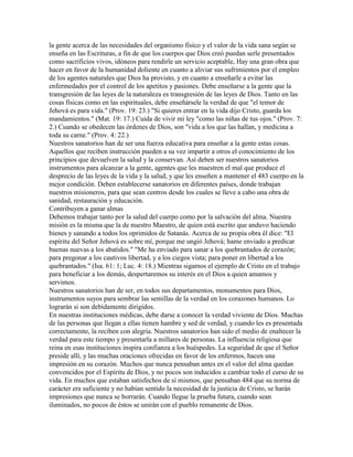 la gente acerca de las necesidades del organismo físico y el valor de la vida sana según se
enseña en las Escrituras, a fin de que los cuerpos que Dios creó puedan serle presentados
como sacrificios vivos, idóneos para rendirle un servicio aceptable, Hay una gran obra que
hacer en favor de la humanidad doliente en cuanto a aliviar sus sufrimientos por el empleo
de los agentes naturales que Dios ha provisto, y en cuanto a enseñarle a evitar las
enfermedades por el control de los apetitos y pasiones. Debe enseñarse a la gente que la
transgresión de las leyes de la naturaleza es transgresión de las leyes de Dios. Tanto en las
cosas físicas como en las espirituales, debe enseñársele la verdad de que "el temor de
Jehová es para vida." (Prov. 19: 23.) "Si quieres entrar en la vida dijo Cristo, guarda los
mandamientos." (Mat. 19: 17.) Cuida de vivir mi ley "como las niñas de tus ojos." (Prov. 7:
2.) Cuando se obedecen las órdenes de Dios, son "vida a los que las hallan, y medicina a
toda su carne." (Prov. 4: 22.)
Nuestros sanatorios han de ser una fuerza educativa para enseñar a la gente estas cosas.
Aquellos que reciben instrucción pueden a su vez impartir a otros el conocimiento de los
principios que devuelven la salud y la conservan. Así deben ser nuestros sanatorios
instrumentos para alcanzar a la gente, agentes que les muestren el mal que produce el
desprecio de las leyes de la vida y la salud, y que les enseñen a mantener el 483 cuerpo en la
mejor condición. Deben establecerse sanatorios en diferentes países, donde trabajan
nuestros misioneros, para que sean centros desde los cuales se lleve a cabo una obra de
sanidad, restauración y educación.
Contribuyen a ganar almas
Debemos trabajar tanto por la salud del cuerpo como por la salvación del alma. Nuestra
misión es la misma que la de nuestro Maestro, de quien está escrito que anduvo haciendo
bienes y sanando a todos los oprimidos de Satanás. Acerca de su propia obra él dice: "El
espíritu del Señor Jehová es sobre mí, porque me ungió Jehová; hame enviado a predicar
buenas nuevas a los abatidos." "Me ha enviado para sanar a los quebrantados de corazón;
para pregonar a los cautivos libertad, y a los ciegos vista; para poner en libertad a los
quebrantados." (Isa. 61: 1; Luc. 4: 18.) Mientras sigamos el ejemplo de Cristo en el trabajo
para beneficiar a los demás, despertaremos su interés en el Dios a quien amamos y
servimos.
Nuestros sanatorios han de ser, en todos sus departamentos, monumentos para Dios,
instrumentos suyos para sembrar las semillas de la verdad en los corazones humanos. Lo
lograrán si son debidamente dirigidos.
En nuestras instituciones médicas, debe darse a conocer la verdad viviente de Dios. Muchas
de las personas que llegan a ellas tienen hambre y sed de verdad, y cuando les es presentada
correctamente, la reciben con alegría. Nuestros sanatorios han sido el medio de enaltecer la
verdad para este tiempo y presentarla a millares de personas. La influencia religiosa que
reina en esas instituciones inspira confianza a los huéspedes. La seguridad de que el Señor
preside allí, y las muchas oraciones ofrecidas en favor de los enfermos, hacen una
impresión en su corazón. Muchos que nunca pensaban antes en el valor del alma quedan
convencidos por el Espíritu de Dios, y no pocos son inducidos a cambiar todo el curso de su
vida. En muchos que estaban satisfechos de sí mismos, que pensaban 484 que su norma de
carácter era suficiente y no habían sentido la necesidad de la justicia de Cristo, se harán
impresiones que nunca se borrarán. Cuando llegue la prueba futura, cuando sean
iluminados, no pocos de éstos se unirán con el pueblo remanente de Dios.
 