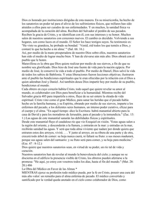 Dios es honrado por instituciones dirigidas de esta manera. En su misericordia, ha hecho de
los sanatorios un poder tal para el alivio de los sufrimientos físicos, que millares han sido
atraídos a ellos para ser curados de sus enfermedades. Y en muchos, la sanidad física va
acompañada de la curación del alma. Reciben del Salvador el perdón de sus pecados.
Reciben la gracia de Cristo, y se identifican con él, con sus intereses y su honor. Muchos
salen de nuestros sanatorios con corazones nuevos. El cambio es decidido. Volviendo a sus
hogares, son como luces en el mundo. El Señor los hace testigos suyos. Su testimonio es:
"He visto su grandeza, he probado su bondad. ' Venid, oíd todos los que teméis a Dios, y
contaré lo que ha hecho a mi alma.' " (Sal. 66: 16.)
Así, por medio de la mano prosperadora de nuestro Dios sobre ellos, nuestros sanatorios
han sido el medio de lograr mucho bien. Y han de elevarse aún más alto. Dios obrará con el
pueblo que le honre.
Maravillosa es la obra que Dios quiere realizar por medio de sus siervos, a fin de que su
nombre sea glorificado. Dios hizo de José una fuente de vida para la nación egipcia. Por
medio de José, le conservó la vida a todo el pueblo. Por medio de Daniel, Dios salvó la vida
de todos los sabios de Babilonia. Y estas liberaciones fueron lecciones objetivas; ilustraron
ante el pueblo las bendiciones espirituales que le eran ofrecidas por la relación con el Dios a
quien adoraban José y Daniel. Así también desea Dios impartir hoy por medio de su pueblo,
bendiciones al mundo.
Cada obrero en cuyo corazón habita Cristo, todo aquel que quiere revelar su amor al
mundo, es colaborador con Dios para beneficiar a la humanidad. Mientras recibe del
Salvador gracia 485 para impartirla a otros, fluye de su ser entero la oleada de vida
espiritual. Cristo vino como el gran Médico, para sanar las heridas que el pecado había
hecho en la familia humana, y su Espíritu, obrando por medio de sus siervos, imparte a los
enfermos del pecado, a los dolientes seres humanos, un intenso poder curativo, eficaz para
el cuerpo y el alma. "En aquel tiempo -dice la Escritura- habrá manantial abierto para la
casa de David y para los moradores de Jerusalén, para el pecado y la inmundicia." (Zac. 13:
1.) Las aguas de este manantial sanarán las debilidades físicas y espirituales.
Desde este manantial fluye el caudaloso río que vio Ezequiel en visión. "Estas aguas salen a
la región del oriente, y descenderán a la llanura, y entrarán en la mar: y entradas en la mar,
recibirán sanidad las aguas. Y será que toda alma viviente que nadare por donde quiera que
entraren estos dos arroyos, vivirá. . . . Y junto al arroyo, en su ribera de una parte y de otra,
crecerá todo árbol de comer: su hoja nunca caerá, ni faltará su fruto: a sus meses madurará,
porque sus aguas salen del santuario: y su fruto será para comer, y su hoja para medicina."
(Eze. 47 : 8-12.)
Dios quiere que nuestros sanatorios sean, en virtud de su poder, un río tal de vida y
curación.
Nuestros sanatorios han de revelar al mundo la benevolencia del cielo; y aunque no se
discierna en el edificio la presencia visible de Cristo, los obreros pueden aferrarse a la
promesa: "He aquí, yo estoy con vosotros todos los días, hasta el fin del mundo." (Mat. 28:
20.) 486
La Obra del Médico en Favor de las Almas *
MIENTRAS ejerce su profesión todo médico puede, por la fe en Cristo, poseer una cura del
más alto valor: un remedio para el alma enferma de pecado. El médico convertido y
santificado por la verdad queda anotado en el cielo como colaborador de Dios, como
 