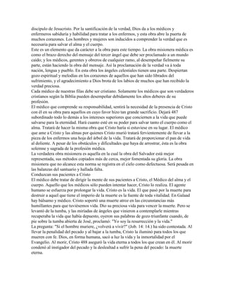 discípulo de Jesucristo. Por la santificación de la verdad, Dios da a los médicos y
enfermeros sabiduría y habilidad para tratar a los enfermos, y esta obra abre la puerta de
muchos corazones. Los hombres y mujeres son inducidos a comprender la verdad que es
necesaria para salvar el alma y el cuerpo.
Este es un elemento que da carácter a la obra para este tiempo. La obra misionera médica es
como el brazo derecho del mensaje del tercer ángel que debe ser proclamado a un mundo
caído; y los médicos, gerentes y obreros de cualquier ramo, al desempeñar fielmente su
parte, están haciendo la obra del mensaje. Así la proclamación de la verdad va á toda
nación, lengua y pueblo. En esta obra los ángeles celestiales tienen una parte. Despiertan
gozo espiritual y melodías en los corazones de aquellos que han sido librados del
sufrimiento, y el agradecimiento a Dios brota de los labios de muchos que han recibido la
verdad preciosa.
Cada médico de nuestras filas debe ser cristiano. Solamente los médicos que son verdaderos
cristianos según la Biblia pueden desempeñar debidamente los altos deberes de su
profesión.
El médico que comprende su responsabilidad, sentirá la necesidad de la presencia de Cristo
con él en su obra para aquellos en cuyo favor hizo tan grande sacrificio. Dejará 487
subordinado todo lo demás a los intereses superiores que conciernen a la vida que puede
salvarse para la eternidad. Hará cuanto esté en su poder para salvar tanto el cuerpo como el
alma. Tratará de hacer la misma obra que Cristo haría si estuviese en su lugar. El médico
que ame a Cristo y las almas por quienes Cristo murió tratará fervientemente de llevar a la
pieza de los enfermos una hoja del árbol de la vida. Tratará de proporcionar el pan de vida
al doliente. A pesar de los obstáculos y dificultades que haya de arrostrar, ésta es la obra
solemne y sagrada de la profesión médica.
La verdadera obra misionera es aquella en la cual la obra del Salvador está mejor
representada, sus métodos copiados más de cerca, mejor fomentada su gloria. La obra
misionera que no alcance esta norma se registra en el cielo como defectuosa. Será pesada en
las balanzas del santuario y hallada falta.
Conduzcan sus pacientes a Cristo
El médico debe tratar de dirigir la mente de sus pacientes a Cristo, el Médico del alma y el
cuerpo. Aquello que los médicos sólo pueden intentar hacer, Cristo lo realiza. El agente
humano se esfuerza por prolongar la vida. Cristo es la vida. El que pasó por la muerte para
destruir a aquel que tiene el imperio de la muerte es la fuente de toda vitalidad. En Galaad
hay bálsamo y médico. Cristo soportó una muerte atroz en las circunstancias más
humillantes para que tuviésemos vida. Dio su preciosa vida para vencer la muerte. Pero se
levantó de la tumba, y las miríadas de ángeles que vinieron a contemplarle mientras
recuperaba la vida que había depuesto, oyeron sus palabras de gozo triunfante cuando, de
pie sobre la tumba abierta de José, proclamó: "Yo soy la resurrección y la vida."
La pregunta: "Si el hombre muriere, ¿volverá a vivir?" (Job. 14: 14.) ha sido contestada. Al
llevar la penalidad del pecado y al bajar a la tumba, Cristo la iluminó para todos los que
mueren con fe. Dios, en forma humana, sacó a luz la vida y la inmortalidad por el
Evangelio. Al morir, Cristo 488 aseguró la vida eterna a todos los que crean en él. Al morir
condenó al instigador del pecado y la deslealtad a sufrir la pena del pecado: la muerte
eterna.
 