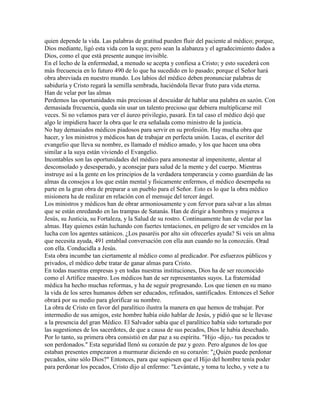 quien depende la vida. Las palabras de gratitud pueden fluir del paciente al médico; porque,
Dios mediante, ligó esta vida con la suya; pero sean la alabanza y el agradecimiento dados a
Dios, como el que está presente aunque invisible.
En el lecho de la enfermedad, a menudo se acepta y confiesa a Cristo; y esto sucederá con
más frecuencia en lo futuro 490 de lo que ha sucedido en lo pasado; porque el Señor hará
obra abreviada en nuestro mundo. Los labios del médico deben pronunciar palabras de
sabiduría y Cristo regará la semilla sembrada, haciéndola llevar fruto para vida eterna.
Han de velar por las almas
Perdemos las oportunidades más preciosas al descuidar de hablar una palabra en sazón. Con
demasiada frecuencia, queda sin usar un talento precioso que debiera multiplicarse mil
veces. Si no velamos para ver el áureo privilegio, pasará. En tal caso el médico dejó que
algo le impidiera hacer la obra que le era señalada como ministro de la justicia.
No hay demasiados médicos piadosos para servir en su profesión. Hay mucha obra que
hacer, y los ministros y médicos han de trabajar en perfecta unión. Lucas, el escritor del
evangelio que lleva su nombre, es llamado el médico amado, y los que hacen una obra
similar a la suya están viviendo el Evangelio.
Incontables son las oportunidades del médico para amonestar al impenitente, alentar al
desconsolado y desesperado, y aconsejar para salud de la mente y del cuerpo. Mientras
instruye así a la gente en los principios de la verdadera temperancia y como guardián de las
almas da consejos a los que están mental y físicamente enfermos, el médico desempeña su
parte en la gran obra de preparar a un pueblo para el Señor. Esto es lo que la obra médico
misionera ha de realizar en relación con el mensaje del tercer ángel.
Los ministros y médicos han de obrar armoniosamente y con fervor para salvar a las almas
que se están enredando en las trampas de Satanás. Han de dirigir a hombres y mujeres a
Jesús, su Justicia, su Fortaleza, y la Salud de su rostro. Continuamente han de velar por las
almas. Hay quienes están luchando con fuertes tentaciones, en peligro de ser vencidos en la
lucha con los agentes satánicos. ¿Los pasaréis por alto sin ofrecerles ayuda? Si veis un alma
que necesita ayuda, 491 entablad conversación con ella aun cuando no la conozcáis. Orad
con ella. Conducidla a Jesús.
Esta obra incumbe tan ciertamente al médico como al predicador. Por esfuerzos públicos y
privados, el médico debe tratar de ganar almas para Cristo.
En todas nuestras empresas y en todas nuestras instituciones, Dios ha de ser reconocido
como el Artífice maestro. Los médicos han de ser representantes suyos. La fraternidad
médica ha hecho muchas reformas, y ha de seguir progresando. Los que tienen en su mano
la vida de los seres humanos deben ser educados, refinados, santificados. Entonces el Señor
obrará por su medio para glorificar su nombre.
La obra de Cristo en favor del paralítico ilustra la manera en que hemos de trabajar. Por
intermedio de sus amigos, este hombre había oído hablar de Jesús, y pidió que se le llevase
a la presencia del gran Médico. El Salvador sabía que el paralítico había sido torturado por
las sugestiones de los sacerdotes, de que a causa de sus pecados, Dios le había desechado.
Por lo tanto, su primera obra consistió en dar paz a su espíritu. "Hijo -dijo,- tus pecados te
son perdonados." Esta seguridad llenó su corazón de paz y gozo. Pero algunos de los que
estaban presentes empezaron a murmurar diciendo en su corazón: "¿Quién puede perdonar
pecados, sino sólo Dios?" Entonces, para que supiesen que el Hijo del hombre tenía poder
para perdonar los pecados, Cristo dijo al enfermo: "Levántate, y toma tu lecho, y vete a tu
 