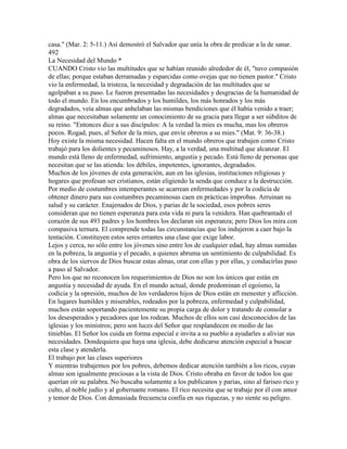 casa." (Mar. 2: 5-11.) Así demostró el Salvador que unía la obra de predicar a la de sanar.
492
La Necesidad del Mundo *
CUANDO Cristo vio las multitudes que se habían reunido alrededor de él, "tuvo compasión
de ellas; porque estaban derramadas y esparcidas como ovejas que no tienen pastor." Cristo
vio la enfermedad, la tristeza, la necesidad y degradación de las multitudes que se
agolpaban a su paso. Le fueron presentadas las necesidades y desgracias de la humanidad de
todo el mundo. En los encumbrados y los humildes, los más honrados y los más
degradados, veía almas que anhelaban las mismas bendiciones que él había venido a traer;
almas que necesitaban solamente un conocimiento de su gracia para llegar a ser súbditos de
su reino. "Entonces dice a sus discípulos: A la verdad la mies es mucha, mas los obreros
pocos. Rogad, pues, al Señor de la mies, que envíe obreros a su mies." (Mat. 9: 36-38.)
Hoy existe la misma necesidad. Hacen falta en el mundo obreros que trabajen como Cristo
trabajó para los dolientes y pecaminosos. Hay, a la verdad, una multitud que alcanzar. El
mundo está lleno de enfermedad, sufrimiento, angustia y pecado. Está lleno de personas que
necesitan que se las atienda: los débiles, impotentes, ignorantes, degradados.
Muchos de los jóvenes de esta generación, aun en las iglesias, instituciones religiosas y
hogares que profesan ser cristianos, están eligiendo la senda que conduce a la destrucción.
Por medio de costumbres intemperantes se acarrean enfermedades y por la codicia de
obtener dinero para sus costumbres pecaminosas caen en prácticas ímprobas. Arruinan su
salud y su carácter. Enajenados de Dios, y parias de la sociedad, esos pobres seres
consideran que no tienen esperanza para esta vida ni para la venidera. Han quebrantado el
corazón de sus 493 padres y los hombres los declaran sin esperanza; pero Dios los mira con
compasiva ternura. El comprende todas las circunstancias que los indujeron a caer bajo la
tentación. Constituyen estos seres errantes una clase que exige labor.
Lejos y cerca, no sólo entre los jóvenes sino entre los de cualquier edad, hay almas sumidas
en la pobreza, la angustia y el pecado, a quienes abruma un sentimiento de culpabilidad. Es
obra de los siervos de Dios buscar estas almas, orar con ellas y por ellas, y conducirlas paso
a paso al Salvador.
Pero los que no reconocen los requerimientos de Dios no son los únicos que están en
angustia y necesidad de ayuda. En el mundo actual, donde predominan el egoísmo, la
codicia y la opresión, muchos de los verdaderos hijos de Dios están en menester y aflicción.
En lugares humildes y miserables, rodeados por la pobreza, enfermedad y culpabilidad,
muchos están soportando pacientemente su propia carga de dolor y tratando de consolar a
los desesperados y pecadores que los rodean. Muchos de ellos son casi desconocidos de las
iglesias y los ministros; pero son luces del Señor que resplandecen en medio de las
tinieblas. El Señor los cuida en forma especial e invita a su pueblo a ayudarles a aliviar sus
necesidades. Dondequiera que haya una iglesia, debe dedicarse atención especial a buscar
esta clase y atenderla.
El trabajo por las clases superiores
Y mientras trabajemos por los pobres, debemos dedicar atención también a los ricos, cuyas
almas son igualmente preciosas a la vista de Dios. Cristo obraba en favor de todos los que
querían oír su palabra. No buscaba solamente a los publicanos y parias, sino al fariseo rico y
culto, al noble judío y al gobernante romano. El rico necesita que se trabaje por él con amor
y temor de Dios. Con demasiada frecuencia confía en sus riquezas, y no siente su peligro.
 