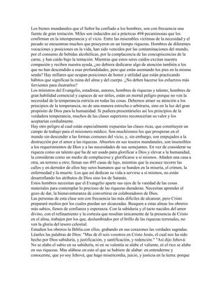 Los bienes mundanales que el Señor ha confiado a los hombres, son con frecuencia una
fuente de gran tentación. Miles son inducidos así a prácticas 494 pecaminosas que los
confirman en la intemperancia y el vicio. Entre las miserables víctimas de la necesidad y el
pecado se encuentran muchos que poseyeron en un tiempo riquezas. Hombres de diferentes
vocaciones y posiciones en la vida, han sido vencidos por las contaminaciones del mundo,
por el consumo de bebidas alcohólicas, por la complacencia de las concupiscencias de la
carne, y han caído bajo la tentación. Mientras que estos seres caídos excitan nuestra
compasión y reciben nuestra ayuda, ¿no debiera dedicarse algo de atención también a los
que no han descendido a esas profundidades, pero que están asentando los pies en la misma
senda? Hay millares que ocupan posiciones de honor y utilidad que están practicando
hábitos que significan la ruina del alma y del cuerpo. ¿No deben hacerse los esfuerzos más
fervientes para ilustrarlos?
Los ministros del Evangelio, estadistas, autores, hombres de riquezas y talento, hombres de
gran habilidad comercial y capaces de ser útiles, están en mortal peligro porque no ven la
necesidad de la temperancia estricta en todas las cosas. Debemos atraer su atención a los
principios de la temperancia, no de una manera estrecha o arbitraria, sino en la luz del gran
propósito de Dios para la humanidad. Si pudiera presentárseles así los principios de la
verdadera temperancia, muchos de las clases superiores reconocerían su valor y los
aceptarían cordialmente.
Hay otro peligro al cual están especialmente expuestas las clases ricas, que constituyen un
campo de trabajo para el misionero médico. Son muchísimos los que prosperan en el
mundo sin descender a las formas comunes del vicio, y, sin embargo, son empujados a la
destrucción por el amor a las riquezas. Absortos en sus tesoros mundanales, son insensibles
a los requerimientos de Dios y a las necesidades de sus semejantes. En vez de considerar su
riqueza como un talento que ha de ser usado para glorificar a Dios y elevar a la humanidad,
la consideran como un medio de complacerse y glorificarse a sí mismos. Añaden una casa a
otra, un terreno a otro; llenan sus 495 casas de lujo, mientras que la escasez recorre las
calles y en derredor de ellos hay seres humanos que se hunden en la miseria, el crimen, la
enfermedad y la muerte. Los que así dedican su vida a servirse a sí mismos, no están
desarrollando los atributos de Dios sino los de Satanás.
Estos hombres necesitan que el Evangelio aparte sus ojos de la vanidad de las cosas
materiales para contemplar lo precioso de las riquezas duraderas. Necesitan aprender el
gozo de dar, la bienaventuranza de convertirse en colaboradores de Dios.
Las personas de esta clase son con frecuencia las más difíciles de alcanzar, pero Cristo
preparará medios por los cuales puedan ser alcanzadas. Busquen a estas almas los obreros
más sabios, llenos de confianza y esperanza. Con la sabiduría y el tacto nacidos del amor
divino, con el refinamiento y la cortesía que resultan únicamente de la presencia de Cristo
en el alma, trabajen por los que, deslumbrados por el brillo de las riquezas terrenales, no
ven la gloria del tesoro celestial.
Estudien los obreros la Biblia con ellos, grabando en sus corazones las verdades sagradas.
Léanles las palabras de Dios: "Mas de él sois vosotros en Cristo Jesús, el cual nos ha sido
hecho por Dios sabiduría, y justificación, y santificación, y redención." "Así dijo Jehová:
No se alabe el sabio en su sabiduría, ni en su valentía se alabe el valiente, ni el rico se alabe
en sus riquezas. Mas alábese en esto el que se hubiere de alabar: en entenderme y
conocerme, que yo soy Jehová, que hago misericordia, juicio, y justicia en la tierra: porque
 