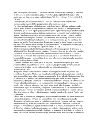 estas cosas quiero, dice Jehová." "En el cual tenemos redención por su sangre, la remisión
de pecados por las riquezas de su gracia." "Mi Dios, pues, suplirá todo lo que os falta
conforme a sus riquezas en gloria en Cristo Jesús." ( 1 Cor. 1: 30; Jer. 9: 23, 24; Efe. 1: 7;
Fil. 4:19.)
Una súplica tal, hecha con el espíritu de Cristo, no será considerada impertinente.
Impresionará a muchos de los que pertenecen a las clases superiores.
Por esfuerzos hechos con sabiduría y amor, más de un hombre 496 rico será despertado
hasta el punto de sentir su responsabilidad para con Dios. Cuando se les haga entender
claramente que el Señor espera que ellos alivien como representantes suyos a la humanidad
doliente, muchos responderán y darán de sus recursos y su simpatía para beneficio de los
pobres. Cuando sus mentes sean así apartadas de sus propios intereses egoístas, muchos
serán inducidos a entregarse a Cristo. Con sus talentos de influencia y recursos se unirán
gozosamente en la obra de beneficencia con el humilde misionero que fue agente de Dios
para su conversión. Por el uso correcto de su tesoro terrenal se harán "tesoro en los cielos
que nunca falta; donde ladrón no llega, ni polilla corrompe." Se asegurarán el tesoro que la
sabiduría ofrece, "sólidas riquezas, y justicia." (Prov. 8: 18.)
Al observar nuestra vida, los habitantes del mundo se forman su opinión de Dios y de la
religión de Cristo. Todos los que no conocen a Cristo necesitan que los principios elevados
y nobles de su carácter sean mantenidos constantemente delante de ellos en la vida de
aquellos que le conocen. Satisfacer esta necesidad, llevar la luz del amor de Cristo a los
hogares de los grandes y los humildes, de los ricos y los pobres, es el alto deber y precioso
privilegio del misionero médico.
"Vosotros sois la sal de la tierra" (Mat. 5: 13), dijo Cristo a sus discípulos; y en estas
palabras hablaba a sus obreros de hoy. Si sois la sal, hay propiedades preservadoras en
vosotros, y la virtud de vuestro carácter tendrá una influencia salvadora.
Restauremos al caído
Aunque un hombre se haya hundido hasta las mismas profundidades del pecado, hay
posibilidad de salvarlo. Muchos han perdido el sentido de las realidades eternas, perdido la
semejanza de Dios, y no saben si tienen un alma que ha de ser salvada. No tienen fe en Dios
ni confianza en el hombre. Pero pueden comprender y apreciar los actos de simpatía
práctica 497 y de ayuda. Su corazón se conmueve cuando ven a uno que, sin ser movido por
el amor a la alabanza terrenal ni a la compensación, entra en sus hogares miserables, para
atender a los enfermos, alimentar a los hambrientos, vestir a los desnudos y señalarles
tiernamente a Aquel de cuyo amor y compasión el obrero humano es tan sólo el mensajero.
Al ver esto, esas personas experimentan gratitud. Se enciende la fe en su corazón. Ven que
Dios tiene interés en ellas, y están dispuestas a escuchar cuando se les abre su Palabra para
explicársela.
En esta obra de restauración, se requerirá mucho esfuerzo esmerado. No deben comunicarse
a estas almas doctrinas extrañas que las asombren; pero a medida que se les ayuda
físicamente, se les debe presentar la verdad para este tiempo. Hombres, mujeres y jóvenes
necesitan ver la ley de Dios con sus abarcantes requerimientos. No son las penurias, el
trabajo o la pobreza lo que degrada a la humanidad; es el pecado, la transgresión de la ley
de Dios. Los esfuerzos hechos para rescatar a los perdidos y degradados no tendrán valor a
menos que los requerimientos de la ley de Dios y la necesidad de serle fieles se grabe en la
mente y el corazón. Dios no ordenó nada que no sea necesario para vincular a la humanidad
 