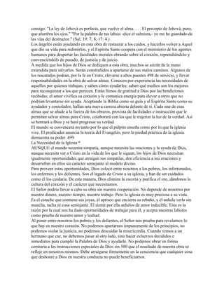 consigo. "La ley de Jehová es perfecta, que vuelve el alma. . . . El precepto de Jehová, puro,
que alumbra los ojos." "Por la palabra de tus labios -dice el salmista,- yo me he guardado de
las vías del destructor." (Sal. 19: 7, 8; 17: 4.)
Los ángeles están ayudando en esta obra de restaurar a los caídos, y hacerlos volver a Aquel
que dio su vida para redimirlos, y el Espíritu Santo coopera con el ministerio de los agentes
humanos para despertar las facultades morales obrando sobre el corazón, reprendiéndolo y
convenciéndolo de pecado, de justicia y de juicio.
A medida que los hijos de Dios se dediquen a esta obra, muchos se asirán de la mano
extendida para salvarlos. Serán constreñidos a apartarse de sus malos caminos. Algunos de
los rescatados podrán, por la fe en Cristo, elevarse a altos puestos 498 de servicio, y llevar
responsabilidades en la obra de salvar almas. Conocen por experiencia las necesidades de
aquellos por quienes trabajan, y saben cómo ayudarles; saben qué medios son los mejores
para reconquistar a los que perecen. Están llenos de gratitud a Dios por las bendiciones
recibidas; el amor vivifica su corazón y le comunica energía para elevar a otros que no
podrían levantarse sin ayuda. Aceptando la Biblia como su guía y al Espíritu Santo como su
ayudador y consolador, hallan una nueva carrera abierta delante de sí. Cada una de esas
almas que se añade a la fuerza de los obreros, provista de facilidades e instrucción que le
permitan salvar almas para Cristo, colaborará con los que le trajeron la luz de la verdad. Así
se honrará a Dios y se hará progresar su verdad.
El mundo se convencerá no tanto por lo que el púlpito enseña como por lo que la iglesia
vive. El predicador anuncia la teoría del Evangelio, pero la piedad práctica de la iglesia
demuestra su poder. 499
La Necesidad de la Iglesia *
AUNQUE el mundo necesita simpatía, aunque necesita las oraciones y la ayuda de Dios,
aunque necesita ver a Cristo en la vida de los que le siguen, los hijos de Dios necesitan
igualmente oportunidades que atraigan sus simpatías, den eficiencia a sus oraciones y
desarrollen en ellos un carácter semejante al modelo divino.
Para proveer estas oportunidades, Dios colocó entre nosotros a los pobres, los infortunados,
los enfermos y los dolientes. Son el legado de Cristo a su iglesia, y han de ser cuidados
como él los cuidaría. De esta manera, Dios elimina la escoria y purifica el oro, dándonos la
cultura del corazón y el carácter que necesitamos.
El Señor podría llevar a cabo su obra sin nuestra cooperación. No depende de nosotros por
nuestro dinero, nuestro tiempo, nuestro trabajo. Pero la iglesia es muy preciosa a su vista.
Es el estuche que contiene sus joyas, el aprisco que encierra su rebaño, y él anhela verla sin
mancha, tacha ni cosa semejante. El siente por ella anhelos de amor indecible. Esta es la
razón por la cual nos ha dado oportunidades de trabajar para él, y acepta nuestras labores
como prueba de nuestro amor y lealtad.
Al poner entre nosotros los pobres y los dolientes, el Señor nos prueba para revelarnos lo
que hay en nuestro corazón. No podemos apartarnos impunemente de los principios, no
podemos violar la justicia, no podemos descuidar la misericordia. Cuando vemos a un
hermano que cae, no debemos pasar al otro lado, sino hacer esfuerzos decididos e
inmediatos para cumplir la Palabra de Dios y ayudarle. No podemos obrar en forma
contraria a las instrucciones especiales de Dios sin 500 que el resultado de nuestra obra se
refleje en nosotros mismos. Debe arraigarse firmemente en la conciencia que cualquier cosa
que deshonre a Dios en nuestra conducta no puede beneficiarnos.
 