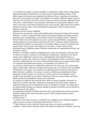 La costumbre de meditar en males anticipados es imprudente y nada cristiana. Siguiéndola,
dejamos de disfrutar la bendiciones y de aprovechar las oportunidades presentes. El 60
Señor requiere de nosotros que cumplamos los deberes de hoy, y soportemos sus pruebas.
Hemos de velar hoy para no ofender ni en palabras ni en hechos. Debemos alabar y honrar a
Dios hoy. Por el ejercicio de una fe viva hoy, hemos de vencer al enemigo. Debemos buscar
a Dios hoy, y estar resueltos a no permanecer satisfechos sin su presencia. Debemos velar,
obrar y orar como si éste fuese el último día que se nos concede. ¡Qué intenso fervor habría
entonces en nuestra vidas! ¡Cuán estrechamente seguiríamos a Jesús en todas nuestras
palabras y acciones!
Hagamos de Jesús nuestro confidente
Son pocos los que aprecian o aprovechan debidamente el precioso privilegio de la oración.
Debemos ir a Jesús y explicarle todas nuestras necesidades. Podemos presentarle nuestras
pequeñas cuitas y perplejidades, como también nuestras dificultades mayores. Debemos
llevar al Señor en oración cualquier cosa que se suscite para perturbarnos o angustiarnos:
Cuando sintamos que necesitamos la presencia de Cristo a cada paso, Satanás tendrá poca
oportunidad de introducir sus tentaciones. Su estudiado esfuerzo consiste en apartarnos de
nuestro mejor Amigo, el que más simpatiza con nosotros. A nadie, fuera de Jesús,
debiéramos hacer confidente nuestro. Podemos comunicarle con seguridad todo lo que está
en nuestro corazón.
Hermanos y hermanas, cuando os congregáis para el culto de testimonios, creed que Jesús
se reúne con vosotros, creed que él está dispuesto a bendecirnos. Apartad los ojos del yo;
mirad a Jesús, hablad de su amor sin par. Contemplándole seréis transformados a su
semejanza. Cuando oráis, sed breves y directos. No prediquéis al Señor un sermón en largas
oraciones. Pedid el pan de vida como un niño hambriento pide pan a su padre terrenal. Dios
nos concederá toda bendición necesaria, si se la pedimos con sencillez y fe.
Las oraciones ofrecidas por los predicadores antes de sus 61 discursos, son con frecuencia
largas e inadecuadas. Abarcan una larga lista de asuntos que no se refieren a las necesidades
del momento o de la gente. Esas oraciones son adecuadas para la cámara secreta, pero no
deben ofrecerse en público. Los oyentes se cansan, y anhelan que el predicador termine.
Hermanos, llevad a la gente con vosotros en vuestras oraciones. Id al Salvador con fe,
decidle lo que necesitáis en esa ocasión. Dejad que el alma se acerque a Dios con intenso
anhelo en busca de la bendición necesaria en el momento.
La oración es el ejercicio más santo del alma. Debe ser sincera, humilde y ferviente: los
deseos de un corazón renovado, exhalados en la presencia de un Dios santo. Cuando el
suplicante sienta que está en la presencia divina, se olvidará de sí mismo. No tendrá deseo
de ostentar talento humano, no tratará de agradar al oído de los hombres, sino de obtener la
bendición que el alma anhela.
Si aceptásemos la palabra del Señor al pie de la letra, ¡qué bendiciones serían las nuestras!
¡Ojalá que hubiese más oración ferviente y eficaz! Cristo ayudará a todos los que le
busquen con fe. 62
El Sello de Dios *
"Y clamó en mis oídos con gran voz, diciendo: Los visitadores de la ciudad han llegado, y
cada uno trae en su mano su instrumento para destruir." (Eze. 9: 1.)
"Y llamó Jehová al varón vestido de lienzos, que tenía a su cintura la escribanía de
escribano. Y díjole Jehová: Pasa por medio de la ciudad, por medio de Jerusalem, y pon una
 