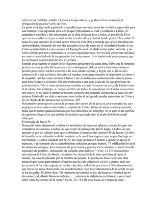 están en las tinieblas, señalar a Cristo a los pecadores, y grabar en los corazones la
obligación de guardar la ley de Dios.
La gente está vigilando y pesando a aquellos que aseveran creer las verdades especiales para
este tiempo. Está vigilando para ver en qué representan su vida y conducta a Cristo. Al
empeñarse humilde y fervientemente en la obra de hacer bien a todos, el pueblo de Dios
ejercerá una influencia que se hará sentir en toda aldea y ciudad donde penetró la verdad. Si
todos los que conocen la verdad echan mano de esta obra a medida que se les presentan las
oportunidades, haciendo día tras día pequeños actos de amor en el vecindario donde viven,
Cristo se manifestará a sus vecinos. El Evangelio será revelado como poder viviente, y no
como fábulas por arte compuestas u ociosas especulaciones. Se revelará como una realidad,
no como el resultado de la imaginación o el entusiasmo. Esto tendrá más consecuencia que
los sermones, la profesión de fe o los credos.
Satanás está jugando el juego de la vida para apoderarse de cada alma. Sabe que la simpatía
práctica es una prueba de la pureza y de la abnegación del corazón y hará todo esfuerzo
posible para cerrar nuestro corazón a las necesidades ajenas, y lograr que al fin no nos
conmueva la vista del dolor. Introducirá muchas cosas para impedir la impresión del amor y
la simpatía. Así fue como arruinó a Judas. Este se dedicaba constantemente a hacer planes
para beneficiarse a sí mismo. En esto representa a una gran clase de los que profesan ser
cristianos hoy. Por lo tanto necesitamos estudiar su caso. Estamos tan cerca de Cristo como
él lo estaba. Sin embargo, si, como sucedió con Judas, la asociación con Cristo no nos hace
uno con él, si no cultiva dentro de nuestro corazón una simpatía sincera hacia aquellos por
quienes Cristo dio su vida, corremos como Judas el peligro de quedar separados de Cristo y
de ser objeto de las tentaciones de Satanás. 503
Necesitamos protegernos contra la primera desviación de la justicia; una transgresión, una
negligencia en cuanto a manifestar el espíritu de Cristo, abren el camino a otra y aun otra,
hasta que la mente queda dominada por los principios del enemigo. Si se cultiva un espíritu
de egoísmo, llega a ser una pasión devoradora que nada sino el poder de Cristo puede
subyugar.
El mensaje de Isaías 58
No puedo instar demasiado a todos los miembros de nuestras iglesias, a todos los que son
verdaderos misioneros, a todos los que creen el mensaje del tercer ángel, a todos los que
apartan su pie del sábado, para que consideren el mensaje del capítulo 58 de Isaías. La obra
de beneficencia ordenada en dicho capítulo es la que Dios requiere que su pueblo haga en
este tiempo. Es obra señalada por él. No nos deja en duda en cuanto a dónde se aplica el
mensaje, y al momento de su cumplimiento señalado, porque leemos: "Y edificarán los de ti
los desiertos antiguos; los cimientos de generación y generación levantarás: y serás llamado
reparador de portillos, restaurador de calzadas para habitar." (Vers. 12.) El monumento
recordativo de Dios, el sábado o séptimo día, recuerdo de la obra que hizo al crear el
mundo, ha sido desplazado por el hombre de pecado. El pueblo de Dios tiene una obra
especial que hacer para reparar la brecha que ha sido abierta en su ley; y cuanto más nos
acercamos al fin, más urgente se vuelve esta obra. todos los que amen a Dios demostrarán
que llevan su sello observando sus mandamientos. Son los restauradores de la senda en que
se ha de andar. El Señor dice: "Si retrajeras del sábado tu pie, de hacer tu voluntad en mi
día santo, y al sábado llamares delicias, . . . entonces te deleitarás en Jehová; y yo te haré
subir sobre las alturas de la tierra." (Vers. 13, 14.) De este modo, la verdadera obra
 