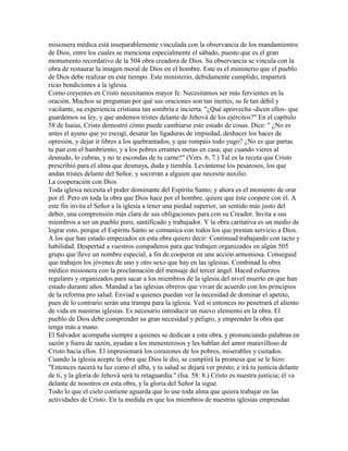 misionera médica está inseparablemente vinculada con la observancia de los mandamientos
de Dios, entre los cuales se menciona especialmente el sábado, puesto que es el gran
monumento recordativo de la 504 obra creadora de Dios. Su observancia se vincula con la
obra de restaurar la imagen moral de Dios en el hombre. Este es el ministerio que el pueblo
de Dios debe realizar en este tiempo. Este ministerio, debidamente cumplido, impartirá
ricas bendiciones a la iglesia.
Como creyentes en Cristo necesitamos mayor fe. Necesitamos ser más fervientes en la
oración. Muchos se preguntan por qué sus oraciones son tan inertes, su fe tan débil y
vacilante, su experiencia cristiana tan sombría e incierta. "¿Qué aprovecha -dicen ellos- que
guardemos su ley, y que andemos tristes delante de Jehová de los ejércitos?" En el capítulo
58 de Isaías, Cristo demostró cómo puede cambiarse este estado de cosas. Dice: " ¿No es
antes el ayuno que yo escogí, desatar las ligaduras de impiedad, deshacer los haces de
opresión, y dejar ir libres a los quebrantados, y que rompáis todo yugo? ¿No es que partas
tu pan con el hambriento, y a los pobres errantes metas en casa; que cuando vieres al
desnudo, lo cubras, y no te escondas de tu carne?" (Vers. 6, 7.) Tal es la receta que Cristo
prescribió para el alma que desmaya, duda y tiembla. Levántense los pesarosos, los que
andan tristes delante del Señor, y socorran a alguien que necesite auxilio.
La cooperación con Dios
Toda iglesia necesita el poder dominante del Espíritu Santo; y ahora es el momento de orar
por él. Pero en toda la obra que Dios hace por el hombre, quiere que éste coopere con él. A
este fin invita el Señor a la iglesia a tener una piedad superior, un sentido más justo del
deber, una comprensión más clara de sus obligaciones para con su Creador. Invita a sus
miembros a ser un pueblo puro, santificado y trabajador. Y la obra caritativa es un medio de
lograr esto, porque el Espíritu Santo se comunica con todos los que prestan servicio a Dios.
A los que han estado empezados en esta obra quiero decir: Continuad trabajando con tacto y
habilidad. Despertad a vuestros compañeros para que trabajen organizados en algún 505
grupo que lleve un nombre especial, a fin de cooperar en una acción armoniosa. Conseguid
que trabajen los jóvenes de uno y otro sexo que hay en las iglesias. Combinad la obra
médico misionera con la proclamación del mensaje del tercer ángel. Haced esfuerzos
regulares y organizados para sacar a los miembros de la iglesia del nivel muerto en que han
estado durante años. Mandad a las iglesias obreros que vivan de acuerdo con los principios
de la reforma pro salud. Enviad a quienes puedan ver la necesidad de dominar el apetito,
pues de lo contrario serán una trampa para la iglesia. Ved si entonces no penetrará el aliento
de vida en nuestras iglesias. Es necesario introducir un nuevo elemento en la obra. El
pueblo de Dios debe comprender su gran necesidad y peligro, y emprender la obra que
tenga más a mano.
El Salvador acompaña siempre a quienes se dedican a esta obra, y pronunciando palabras en
sazón y fuera de sazón, ayudan a los menesterosos y les hablan del amor maravilloso de
Cristo hacia ellos. El impresionará los corazones de los pobres, miserables y cuitados.
Cuando la iglesia acepte la obra que Dios le dio, se cumplirá la promesa que se le hizo:
"Entonces nacerá tu luz como el alba, y tu salud se dejará ver presto; e irá tu justicia delante
de ti, y la gloria de Jehová será tu retaguardia." (Isa. 58: 8.) Cristo es nuestra justicia; él va
delante de nosotros en esta obra, y la gloria del Señor la sigue.
Todo lo que el cielo contiene aguarda que lo use toda alma que quiera trabajar en las
actividades de Cristo. En la medida en que los miembros de nuestras iglesias emprendan
 