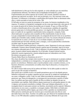 individualmente la obra que les ha sido asignada, se verán rodeados por una atmósfera
completamente diferente. Sus labores irán acompañadas de bendición y poder.
Experimentarán una cultura superior de la mente y del corazón. Quedará vencido el
egoísmo que aprisionó sus almas. Su fe será un principio vivo. Sus oraciones serán más
fervientes. La influencia vivificadora y santificadora del Espíritu Santo se derramará sobre
ellos, y serán acercados al reino de los cielos. 506
El Salvador no tiene en cuenta las jerarquías ni las castas, los honores mundanales ni las
riquezas. El carácter y el propósito consagrado son las cosas que tienen alto valor para él. El
no se pone de parte de los fuertes favorecidos por el mundo. El que es el Hijo del Dios
viviente se humilla para elevar a los caídos. Por sus promesas y palabras de seguridad
procura ganar para sí al alma perdida que perece. Los ángeles de Dios están observando
para ver cuáles de sus seguidores manifestarán tierna compasión y simpatía. Están
observando para ver quiénes entre el pueblo de Dios manifestarán el amor de Jesús.
Los que comprenden la miseria del pecado y la compasión divina de Cristo en su sacrificio
infinito por el hombre caído, tendrán comunión con Cristo. Su corazón rebosará de ternura;
la expresión de su rostro y el tono de su voz revelarán simpatía; sus esfuerzos se
caracterizarán por ferviente solicitud, amor y energía, y con la ayuda de Dios constituirán
un poder capaz de ganar almas para Cristo.
Todos necesitamos sembrar paciencia, compasión y amor. Segaremos la mies que estamos
sembrando. Estamos ahora formando nuestro carácter para la eternidad. Aquí en la tierra
nos estamos educando para el cielo. Todo lo debemos a la gracia gratuita y soberana. En el
pacto, la gracia ordenó nuestra adopción. En el Salvador, la gracia efectuó nuestra
redención, nuestra regeneración y nuestra adopción para ser coherederos con Cristo.
Revelemos esta gracia a otros. 507
Nuestro Deber Hacia los Domésticos de la Fe *
Dos clases de pobres hay siempre entre nosotros: los que se arruinan por su propia conducta
independiente y continúan en su transgresión, y los que por amor de la verdad han sido
puestos en estrecheces. Debemos amar a nuestro prójimo como a nosotros mismos, y si lo
hacemos obraremos correctamente con ambas clases bajo la dirección y el consejo de la
sana prudencia.
No cabe la menor duda acerca de los pobres del Señor. Se les debe ayudar en todos los
casos en que ello sea para su beneficio.
Dios quiere que su pueblo revele a un mundo pecaminoso que no lo ha dejado perecer.
Debemos esmerarnos en ayudar a aquellos que por causa de la verdad son expulsados de
sus casas y obligados a sufrir. Cada vez más, habrá necesidad de corazones grandes y
generosos, que, llenos de abnegación, se encarguen de esas personas a quienes el Señor
ama. Los pobres que haya entre el pueblo de Dios no deben ser dejados sin que sus
necesidades sean suplidas. Debe hallarse alguna manera por la cual puedan ganarse la vida.
A algunos será necesario enseñarles a trabajar. Otros que trabajan arduamente y se ven
recargados hasta lo sumo para sostener sus familias, necesitarán auxilio especial. Debemos
interesarnos en esos casos, y ayudarles a conseguir empleo. Debe haber un fondo para
ayudar a estas familias pobres dignas, que aman a Dios y guardan sus mandamientos.
Debe ejercerse cautela para que los recursos que se necesitan para esta obra no sean
desviados hacia otros fines. Auxiliar a los pobres que, por observar los mandamientos de
Dios, se ven 508 reducidos a padecer necesidad, es cosa muy diferente de lo que sería
 
