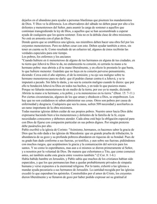 dejarlos en el abandono para ayudar a personas blasfemas que pisoteen los mandamientos
de Dios. Y Dios ve la diferencia. Los observadores del sábado no deben pasar por alto a los
dolientes y menesterosos del Señor, para asumir la carga de sostener a aquellos que
continúan transgrediendo la ley de Dios, a aquellos que se han acostumbrado a esperar
ayuda de cualquiera que los quiera sostener. Esta no es la debida clase de obra misionera.
No está en armonía con el plan de Dios.
Donde quiera que se establezca una iglesia, sus miembros deben hacer una obra fiel por los
creyentes menesterosos. Pero no deben cesar con esto. Deben ayudar también a otros, sin
tener en cuenta su fe. Como resultado de un esfuerzo tal, algunos de éstos recibirán las
verdades especiales para este tiempo.
Los pobres, los enfermos y los ancianos
"Cuando hubiere en ti menesteroso de alguno de tus hermanos en alguna de tus ciudades, en
tu tierra que Jehová tu Dios te da, no endurecerás tu corazón, ni cerrarás tu mano a tu
hermano pobre: mas abrirás a él tu mano liberalmente, y en efecto le prestarás lo que basta,
lo que hubiere menester. Guárdate que no haya en tu corazón perverso pensamiento,
diciendo: Cerca está el año séptimo, el de la remisión; y tu ojo sea maligno sobre tu
hermano menesteroso para no darle: que él podrán clamar contra ti a Jehová, y se te
imputará a pecado. Sin falta le darás, y no sea tu corazón maligno cuando le dieres: que por
ello te bendecirá Jehová tu Dios en todos tus hechos, y en todo lo que pusieres mano.
Porque no faltarán menesterosos de en medio de la tierra; por eso yo te mando, diciendo:
Abrirás tu mano a tu hermano, a tu pobre, y a tu menesteroso en tu tierra." (Deut. 15: 7-11.)
Por ciertas circunstancias, algunos de los que aman y obedecen a Dios, se empobrecen. Los
hay que no son cuidadosos ni saben administrar sus cosas. Otros son pobres por causa de
enfermedad y desgracia. Cualquiera que sea la causa, sufren 509 necesidad y auxiliarlos es
un ramo importante de la obra misionera.
Todas nuestras iglesias deben cuidar de sus propios pobres. Nuestro amor hacia Dios debe
expresarse haciendo bien a los menesterosos y dolientes de la familia de la fe, cuyas
necesidades conocemos y debemos atender. Cada alma está bajo la obligación especial para
con Dios de fijarse con compasión particular en sus pobres dignos. Por ningún pretexto
debe pasárselos por alto.
Pablo escribió a la iglesia de Corinto: "Asimismo, hermanos, os hacemos saber la gracia de
Dios que ha sido dada a las iglesias de Macedonia: que en grande prueba de tribulación, la
abundancia de su gozo y su profunda pobreza abundaron en riquezas de su bondad. Pues de
su grado han dado conforme a sus fuerzas, yo testifico, y aun sobre sus fuerzas; pidiéndonos
con muchos ruegos, que aceptásemos la gracia y la comunicación del servicio para los
santos. Y no como lo esperábamos, mas aun a sí mismos se dieron primeramente al Señor,
y a nosotros por la voluntad de Dios. De manera que exhortamos a Tito, que como comenzó
antes, así también acabe esta gracia entre vosotros también." (2 Cor. 8: 1-6.)
Había habido hambre en Jerusalén, y Pablo sabía que muchos de los cristianos habían sido
esparcidos, y que los que permanecían iban a quedar probablemente privados de simpatía
humana y verse expuestos a la enemistad religiosa. Por lo tanto, exhortó a las iglesias a
mandar ayuda pecuniaria a sus hermanos de Jerusalén. La cantidad recogida por las iglesias
excedió lo que esperaban los apóstoles. Constreñidos por el amor de Cristo, los creyentes
dieron liberalmente y se llenaron de gozo por haber podido expresar así su gratitud al
 