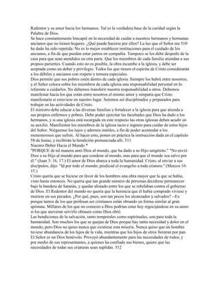 Redentor y su amor hacia los hermanos. Tal es la verdadera base de la caridad según la
Palabra de Dios.
Se hace constantemente hincapié en la necesidad de cuidar a nuestros hermanos y hermanas
ancianos que no tienen hogares. ¿Qué puede hacerse por ellos? La luz que el Señor me 510
ha dado ha sido repetida: No es lo mejor establecer instituciones para el cuidado de los
ancianos, a fin de que puedan estar juntos en compañía. Tampoco se los debe despedir de la
casa para que sean atendidos en otra parte. Que los miembros de cada familia atiendan a sus
propios parientes. Cuando esto no es posible, la obra incumbe a la iglesia, y debe ser
aceptada como un deber y privilegio. Todos los que tienen el espíritu de Cristo considerarán
a los débiles y ancianos con respeto y ternura especiales.
Dios permite que sus pobres estén dentro de cada iglesia. Siempre los habrá entre nosotros,
y el Señor coloca sobre los miembros de cada iglesia una responsabilidad personal en lo
referente a cuidarlos. No debemos transferir nuestra responsabilidad a otros. Debemos
manifestar hacia los que están entre nosotros el mismo amor y simpatía que Cristo
manifestaría si estuviese en nuestro lugar. Seremos así disciplinados y preparados para
trabajar en las actividades de Cristo.
El ministro debe educar a las diversas familias y fortalecer a la iglesia para que atienda a
sus propios enfermos y pobres. Debe poder ejercitar las facultades que Dios ha dado a los
hermanos, y si una iglesia está recargada en este respecto las otras iglesias deben acudir en
su auxilio. Manifiesten los miembros de la iglesia tacto e ingenio para cuidar de estos hijos
del Señor. Niéguense los lujos y adornos inútiles, a fin de poder acomodar a los
menesterosos que sufren. Al hacer esto, ponen en práctica la instrucción dada en el capítulo
58 de Isaías, y recibirán la bendición pronunciada allí. 511
Nuestro Deber Hacia el Mundo *
"PORQUE de tal manera amó Dios al mundo, que ha dado a su Hijo unigénito." "No envió
Dios a su Hijo al mundo para que condene al mundo, mas para que el mundo sea salvo por
él." (Juan 3: 16, 17.) El amor de Dios abarca a toda la humanidad. Cristo, al enviar a sus
discípulos, dijo: "Id por todo el mundo; predicad el evangelio a toda criatura." (Marcos 16:
15.)
Cristo quería que se hiciese en favor de los hombres una obra mayor que la que se había,
visto hasta entonces. No quería que tan grande número de personas decidiese permanecer
bajo la bandera de Satanás, y quedar alistado entre los que se rebelaban contra el gobierno
de Dios. El Redentor del mundo no quería que la herencia que él había comprado viviese y
muriese en sus pecados. ¿Por qué, pues, son tan pocos los alcanzados y salvados? --Es
porque tantos de los que profesan ser cristianos están obrando en forma similar al gran
apóstata. Millares de los que no conocen a Dios podrían estar hoy regocijándose en su amor
si los que aseveran servirle obrasen como Dios obró.
Las bendiciones de la salvación, tanto temporales como espirituales, son para toda la
humanidad. Son muchos los que se quejan de Dios porque hay tanta necesidad y dolor en el
mundo; pero Dios no quiso nunca que existiese esta miseria. Nunca quiso que un hombre
tuviese abundancia de los lujos de la vida, mientras que los hijos de otros lloraran por pan.
El Señor es un Dios benévolo. Proveyó abundantemente para las necesidades de todos, y
por medio de sus representantes, a quienes ha confiado sus bienes, quiere que las
necesidades de todas sus criaturas sean suplidas. 512
 