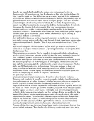 Lean los que creen la Palabra de Dios las instrucciones contenidas en Levítico y
Deuteronomio. Allí aprenderán qué clase de educación se daba a las familias de Israel. Si
bien el pueblo elegido por Dios debía destacarse y ser santo, separado de las naciones que
no le conocían, debía tratar bondadosamente al extranjero. No debía despreciarlo porque no
pertenecía a Israel. Los israelitas debían amar al extranjero, porque Cristo iba a morir tan
ciertamente para salvarlo como para salvar a Israel. En sus fiestas de agradecimiento,
cuando recordaban los israelitas las misericordias de Dios, el extranjero había de recibir la
bienvenida. En el tiempo de la mies, se debía dejar en el campo una porción para el
extranjero y el pobre. Así los extranjeros podían participar también de las bendiciones
espirituales de Dios. El Señor Dios de Israel ordenó que fuesen recibidos si querían elegir la
sociedad de los que le reconocían. De esta manera, aprenderían la ley de Jehová y le
glorificarían mediante su obediencia.
Hoy también Dios desea que sus hijos impartan bendiciones al mundo, tanto en las cosas
espirituales como en las temporales. Para cada discípulo de toda época fueron pronunciadas
estas preciosas palabras del Salvador: "Rios de agua viva correrán de su vientre." (Juan 7:
38.)
Pero en vez de impartir los dones de Dios, muchos de los que profesan ser cristianos se
enfrascan en sus propios intereses estrechos , y privan egoístamente a sus semejantes de las
bendiciones de Dios.
Mientras que en su providencia Dios ha cargado la tierra de sus bondades, y llenado sus
alfolíes con provisiones para sustentar la vida, hay por todas partes necesidades y miserias.
Una Providencia generosa ha puesto en las manos de sus agentes humanos bienes
abundantes para suplir las necesidades de todos; pero los mayordomos de Dios son infieles.
En el mundo que profesa ser cristiano se gasta en extravagante ostentación lo suficiente
para suplir las necesidades de todos los hambrientos y vestir a todos los desnudos. Muchos
de los que 513 han tomado sobre sí el nombre de Cristo están gastando su dinero en
placeres egoístas, en la satisfacción de los apetitos carnales, en bebidas alcohólicas y
manjares suculentos, en casas, ropas y muebles lujosos, mientras que dedican apenas una
mirada de compasión y una palabra de simpatía a los dolientes.
Un gran campo misionero
¡Cuánta miseria existe en el corazón mismo de nuestros países llamados cristianos!
Pensemos en la condición de los pobres en nuestras grandes ciudades. Hay allí multitudes
de seres humanos que no reciben siquiera el cuidado o la consideración que se otorga a las
bestias. Hay miles de niños miserables, haraposos y hambrientos, con el vicio y la
degradación escritos en el rostro. Hay familias hacinadas en miserables tugurios, muchos de
los cuales son sótanos obscuros que chorrean humedad y suciedad. Nacen niños en aquellos
terribles lugares. Los niños y los jóvenes no contemplan nada atrayente, ni perciben una
vislumbre de las hermosas cosas naturales que Dios creó para deleitar los sentidos. Se deja
a estos niños criarse y amoldar su carácter por preceptos viles, por la miseria y los malos
ejemplos que los rodean. Oyen el nombre de Dios solamente en blasfemias. Las palabras
impuras, los efluvios del alcohol y el tabaco, la degradación moral de toda clase son las
cosas que sus oídos y sus ojos perciben, y pervierten sus sentidos. De estas moradas de
miseria, claman por alimento y ropa muchos que no saben nada de la oración.
Nuestras iglesias tienen que hacer una obra de la cual muchos no tienen casi idea, una obra
apenas iniciada hasta aquí. "Tuve hambre -dice Cristo,- y me disteis de comer; tuve sed, y
 
