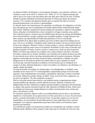 me disteis de beber; fui huésped, y me recogisteis; desnudo, y me cubristeis; enfermo, y me
visitasteis; estuve en la cárcel, y vinisteis a mí." (Mat. 25: 35, 36.) Algunos piensan que
todo lo que se les exige es que den dinero para esta obra; pero están en un error. El dinero
donado no puede reemplazar el ministerio personal. Es bueno que demos de nuestros
recursos, 514 y muchos más debieran hacerlo; pero se requiere de todos un servicio
personal proporcional a sus fuerzas y oportunidades.
La obra de reunir a los menesterosos, los oprimidos, los dolientes, los indigentes, es la obra
que cada iglesia que cree la verdad para este tiempo debiera haber estado haciendo desde
hace mucho. Debemos manifestar la tierna simpatía del samaritano y suplir las necesidades
físicas, alimentar a los hambrientos, traer a los pobres sin hogar a nuestras casas, pedir a
Dios cada día la gracia y la fuerza que nos habiliten para alcanzar las mismas profundidades
de la miseria humana y ayudar a aquellos que no pueden ayudarse. Cuando hacemos esta
obra, tenemos una oportunidad favorable para presentar a Cristo el crucificado.
Cada miembro de la iglesia debe considerar que tiene el deber especial de trabajar por los
que viven en su vecindario. Estudiad la mejor manera de ayudar a los que no tienen interés
en las cosas religiosas. Mientras visitáis a vuestros amigos y vecinos, manifestad interés en
su bienestar espiritual, tanto como en el temporal. Presentad a Cristo como el Salvador que
perdona el pecado. Invitad a vuestros vecinos a vuestra casa, y leed con ellos la preciosa
Biblia y los libros que explican sus verdades. Esto, unido a himnos sencillos y oraciones
fervientes, conmoverá su corazón. Enséñese a los miembros de la iglesia de hacer esta obra.
Es tan esencial como salvar a las almas entenebrecidas de los países extranjeros. Mientras
algunos se preocupan por las almas de países lejanos, preocúpense y trabajen con igual
diligencia por la salvación de quienes los rodeen todos los que se quedan en su país.
Las horas que con tanta frecuencia se dedican a las diversiones que no refrigeran ni el
cuerpo ni el alma, debieran dedicarse a visitar a los pobres, los enfermos y los dolientes, o a
ayudar a algún necesitado.
Al tratar de ayudar a los pobres, los despreciados y los abandonados, no trabajéis como
montados en los zancos de 515 vuestra dignidad y superioridad, porque en tal caso nada
lograríais. Sed verdaderamente convertidos y aprended de Aquel que es manso y humilde
de corazón. Debemos recordar siempre al Señor. Como siervos de Cristo, sigámonos, no
sea que lo olvidemos: "He sido comprado con precio."
Dios no sólo pide nuestra benevolencia, sino también nuestro comportamiento alegre,
nuestras palabras de esperanza, nuestro apretón de manos. Mientras visitamos a los
afligidos hijos de Dios, hallaremos a algunos que han perdido la esperanza. Devolvámosles
la, alegría. Hay quienes necesitan el pan de vida; leámosles la Palabra de Dios. Sobre otros
se extiende una tristeza que ningún bálsamo ni médico terrenal puede curar; oremos por
ellos, y llevémoslos a Jesús.
En ocasiones especiales, algunos ceden a un sentimentalismo que los lleva a movimientos
impulsivos. Creen prestar así un gran servicio a Cristo, pero tal no es el caso. Su celo muere
pronto, y entonces descuidan el servicio de Cristo. Lo que Dios acepta no es un servicio
espasmódico; no son arrebatos de actividad emotiva lo que puede hacer bien a nuestros
semejantes. Los esfuerzos espasmódicos para hacer bien causan con frecuencia mayor
perjuicio que beneficio.
Los métodos de ayudar a los menesterosos deben ser considerados con cuidado y oración.
Debemos pedir sabiduría a Dios, porque él sabe mejor que los mortales de vista tan corta
 
