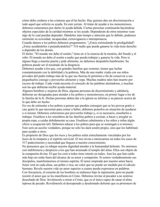 cómo debe cuidarse a las criaturas que él ha hecho. Hay quienes dan sin discriminación a
todo aquel que solicita su ayuda. En esto yerran. Al tratar de ayudar a los menesterosos,
debemos esmerarnos por darles la ayuda debida. Ciertas personas continuarán haciéndose
objetos especiales de la caridad mientras se les ayude. Dependerán de otros mientras vean
algo de lo cual puedan depender. Dándoles más tiempo y atención que lo debido, podemos
estimular su ociosidad, incapacidad, extravagancia e intemperancia.
Cuando damos a los pobres debemos preguntarnos: "¿Estoy estimulando la prodigalidad?
¿Estoy ayudándoles o perjudicándoles?" 516 nadie que puede ganarse la vida tiene derecho
a depender de los demás.
El dicho: "El mundo me debe el sostén," tiene en si la esencia de la mentira, del fraude y el
robo. El mundo no debe el sostén a nadie que pueda trabajar y ganarse la vida. Pero si
alguno llega a nuestra puerta y pide alimento, no debemos despedirlo hambriento. Su
pobreza puede ser el resultado de la desgracia.
Debemos ayudar a los que, con grandes familias que sostener, tienen que luchar
constantemente con la debilidad y la pobreza. Más de una madre viuda con sus niños
privados del padre trabaja más de lo que sus fuerzas le permiten a fin de conservar a sus
pequeñuelos consigo y proveerles alimento y ropa. Muchas madres tales han muerto por
exceso de trabajo. Cada viuda necesita el consuelo de las palabras alentadoras, y muchas
son las que debieran recibir ayuda material.
Algunos hombres y mujeres de Dios, algunas personas de discernimiento y sabiduría,
debieran ser designadas para atender a los pobres y menesterosos, en primer lugar a los de
la familia de la fe. Dichas personas deben dar a la iglesia su informe y su parecer acerca de
lo que debe ser hecho.
En vez de estimular a los pobres a pensar que pueden conseguir que se les provea gratis o
casi gratis lo que necesitan para comer y beber, debemos ponerlos en situación de ayudarse
a sí mismo. Debemos esforzarnos por proveerles trabajo y, si es necesario, enseñarles a
trabajar. Enséñese a los miembros de las familias pobres a cocinar, a hacer y arreglar su
propia ropa, a cuidar debidamente su casa. Enséñese cabalmente a los niños y niñas algún
oficio u ocupación útil. Debemos educar a los pobres para que se sostengan a sí mismos.
Esto será un auxilio verdadero, porque no sólo les dará sostén propio, sino que los habilitará
para ayudar a otros.
Es propósito de Dios que los ricos y los pobres estén estrechamente vinculados por los
lazos de la simpatía y el espíritu servicial. El nos invita a interesarnos en todos los casos de
517 padecimiento y necesidad que lleguen a nuestro conocimiento.
No pensemos que es rebajar nuestra dignidad atender a la humanidad doliente. No miremos
con indiferencia y desprecio a los que han arruinado el templo del alma. Ellos son objeto de
la compasión divina. El que los creó a todos tiene interés en todos. Aun los que han caído
más bajo no están fuera del alcance de su amor y compasión. Si somos verdaderamente sus
discípulos, manifestaremos el mismo espíritu. El amor inspirado por nuestro amor hacia
Jesús verá en cada alma, sea pobre o rica, un valor que no puede ser medido por el cálculo
humano. Revele nuestra vida un amor superior a cuanto pueda expresarse en palabras.
Con frecuencia, el corazón de los hombres se endurece bajo la reprensión; pero no puede
resistir el amor que se les manifiesta en Cristo. Debemos invitar al pecador a no sentirse
desechado de Dios. Invitémoslo a mirar a Cristo, que es el único capaz de sanar el alma
leprosa de pecado. Revelémosle al desesperado y desalentado doliente que es prisionero de
 