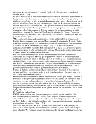 esperanza. Sea nuestro mensaje: "He aquí el Cordero de Dios, que quita el pecado del
mundo." (Juan 1: 29.)
Se me ha indicado que la obra misionera médica descubrirá en las mismas profundidades de
la degradación a hombres que, aunque se han entregado a costumbres intemperantes y
disolutas, responderán a la labor apropiada. Pero es necesario reconocerlo y estimularlos. Se
necesita un esfuerzo firme, paciente y ferviente para elevarlos. No pueden restaurarse a sí
mismos. Pueden oír el llamamiento de Cristo, pero sus oídos están demasiado embotados
para discernir su significado; sus ojos están demasiado ciegos para ver lo bueno que está en
reserva para ellos. Están muertos en delitos y pecados. Sin embargo, aun éstos no están
excluidos del banquete del Evangelio. Han de recibir la invitación: "Venid." Aunque se
sientan indignos, el Señor dice: "Fuérzalos a entrar." No escuchéis excusa alguna. Con amor
y bondad, asíos de ellos.
"Mas vosotros, oh amados, edificándoos sobre vuestra santísima 518 fe, orando por el
Espíritu Santo, conservaos en el amor de Dios, esperando la misericordia de nuestro Señor
Jesucristo, para vida eterna. Y recibid a los unos en piedad, discerniendo: mas haced salvos.
a los otros por temor, arrebatándolos del fuego." (Jud. 20-23.) Haced sentir a las
conciencias los terribles resultados de la transgresión de la ley de Dios. Demostrad que no
es Dios quien causa el dolor y el sufrimiento, sino que el hombre, por su propia ignorancia
y pecado, atrajo esta condición sobre si mismo.
Esta obra, debidamente realizada, salvará a muchos pobres pecadores que han sido
descuidados por las iglesias. Muchos que no pertenecen a nuestra fe están anhelando la
ayuda que los cristianos tienen el deber de darles. Si el pueblo de Dios quisiera manifestar
verdadero interés en sus vecinos, muchos serían alcanzados por las verdades especiales para
este tiempo. Nada puede dar tanto carácter a la obra como el ayudar a la gente donde está.
Miles podrían estar regocijándose hoy en el mensaje, si los que aseveran amar a Dios y
guardar sus mandamientos hubiesen querido trabajar como Cristo trabajó.
Cuando la obra misionera médica conduzca así a hombres y mujeres a un conocimiento
salvador de Cristo y su verdad, se podrá invertir sin peligro dinero y fervientes labores en
ella; porque será una obra perdurable.
Dios hizo sacrificios asombrosos para los seres humanos. Dedicó gran energía a recobrar al
hombre de la transgresión y el pecado y hacerlo volver a la lealtad y a la obediencia, pero se
me ha mostrado que no hace nada sin la cooperación de los agentes humanos. Nos ha
provisto generosamente con su gracia, poder y eficiencia. Ha presentado los motivos más
poderosos para despertar y mantener vivo el espíritu misionero en el corazón humano, para
que puedan combinarse los esfuerzos de los agentes divinos con los humanos. -1904, tomo
8, Pág. 54. 519
El Cuidado de los Huérfanos *
ENTRE todos aquellos cuyas necesidades requieren nuestro interés, las viudas y los
huérfanos tienen el mayor derecho a nuestra tierna simpatía. Son objeto del cuidado
especial del Señor. Dios los confía a los cristianos. "La religión pura y sin mácula delante
de Dios y Padre es ésta: Visitar los huérfanos y las viudas en sus tribulaciones, y guardarse
sin mancha de este mundo." (Sant. 1: 27.)
Más de un padre que murió en la fe, confiado en la eterna promesa de Dios, dejó a sus
amados en la plena seguridad de que el Señor los cuidaría. Y ¿cómo provee el Señor para
estos enlutados? No realiza un milagro enviando maná del cielo; no manda cuervos que les
 