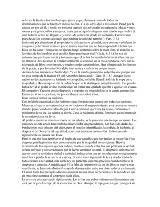 señal en la frente a los hombres que gimen y que claman a causa de todas las
abominaciones que se hacen en medio de ella. Y a los otros dijo a mis oídos: Pasad por la
ciudad en pos de él, y herid; no perdone vuestro ojo, ni tengáis misericordia. Matad viejos,
mozos y vírgenes, niños y mujeres, hasta que no quede ninguno: mas a todo aquel sobre el
cual hubiera señal, no llegaréis; y habéis de comenzar desde mi santuario. Comenzaron
pues desde los varones ancianos que estaban delante del templo." (Vers. 3-6.)
Jesús está por abandonar el propiciatorio del santuario celestial, para ponerse vestiduras de
venganza, y derramar su ira en juicio contra aquellos que no han respondido a la luz que
Dios les ha dado. "Porque no se ejecuta luego sentencia sobre la mala obra, el corazón de
los hijos de los hombres está en ellos lleno para hacer mal." (Ecle. 8: 11.) En vez de
enternecerse por la paciencia y tolerancia que el Señor ha manifestado hacia ellos, los que
no temen a Dios ni aman la verdad fortalecen su corazón en la mala conducta. Pero aún la
tolerancia de Dios tiene límites, y muchos están superándolos. Han sobrepasado los límites
de la gracia, y por lo tanto Dios debe intervenir y vindicar su propio honor.
Acerca de los amorreos el Señor dijo: "Y en la cuarta generación volverán acá: porque aun
no está cumplida la maldad 63 del Amorrheo hasta aquí." (Gén. 15: 16.) Aunque dicha
nación se destacaba por su idolatría y corrupción, no había llenado todavía la copa de su
iniquidad, y Dios no quiso dar la orden de que se la destruyese completamente. Ese pueblo
había de ver el poder divino manifestado en forma tan señalada que iba a quedar sin excusa.
El compasivo Creador estaba dispuesto a soportar su iniquidad hasta la cuarta generación.
Entonces, si no mejoraban, los juicios iban a caer sobre ellos.
Dios llama a cuenta las naciones
Con infalible exactitud, el Ser Infinito sigue llevando una cuenta con todas las naciones.
Mientras ofrece su misericordia, con invitaciones al arrepentimiento, esta cuenta permanece
abierta; pero cuando las cifras llegan a cierta cantidad que Dios ha fijado, comienza el
ministerio de su ira. La cuenta se cierra. Cesa la paciencia divina. Entonces ya no intercede
la misericordia en su favor.
Al profeta, mientras miraba a través de las edades, se le presentó este tiempo en visión. Las
naciones de esta época han recibido misericordia sin precedentes. Les han sido dadas las
bendiciones más selectas del cielo, pero el orgullo intensificado, la codicia, la idolatría, el
desprecio de Dios y la vil ingratitud, son cosas anotadas contra ellas. Están cerrando
rápidamente su cuenta con Dios.
Pero lo que me hace temblar es el hecho de que aquellos que han tenido la mayor luz y los
mayores privilegios han sido contaminados por la iniquidad prevaleciente. Bajo la
influencia de los injustos que los rodean, muchos, aun de entre los que profesan la verdad,
se han enfriado y son arrastrados por la fuerte corriente del mal. El desprecio universal en
que se tiene la verdadera piedad y santidad, induce a los que no se relacionan estrechamente
con Dios a perder la reverencia a su ley. Si estuviesen siguiendo la luz y obedeciendo de
todo corazón a la verdad, esta santa ley les parecería aún más preciosa cuando tanto se la
desprecia y desecha. A medida que 64 la falta de respeto por la ley de Dios se vuelve más
manifiesta, se hace más distinta la raya de demarcación entre sus observadores y el mundo.
El amor hacia los preceptos divinos aumenta en una clase de personas en la medida en que
en otra clase aumenta el desprecio hacia ellos.
La crisis se está acercando rápidamente. Las cifras que suben velozmente demuestran que
está por llegar el tiempo de la visitación de Dios. Aunque le repugna castigar, castigará sin
 