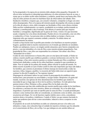 Se ha preguntado si la esposa de un ministro debe adoptar niños pequeños. Respondo: Si
ella no tiene inclinación ni idoneidad para dedicarse a la obra misionera fuera de su casa, y
siente que es su deber recibir niños huérfanos y cuidarlos, puede hacer una buena obra. Pero
elija los niños primero de entre los huérfanos hijos de observadores del sábado. Dios
bendecirá a hombres y mujeres que, con corazón voluntario, compartan su hogar con estos
niños desamparados. Pero si la esposa del ministro puede desempeñar ella misma un papel
en la obra de educar a otros, debe consagrar sus facultades a Dios como obrera cristiana.
Debe auxiliar verdaderamente a su esposo, ayudándole en su trabajo, perfeccionando su
intelecto y contribuyendo a dar el mensaje. Está abierto el camino para que mujeres
humildes y consagradas, dignificadas por la gracia de Cristo, visiten a los que necesitan
ayuda e impartan luz a las almas desalentadas. Pueden elevar a los postrados, orar con ellos
y conducirlos a Cristo. Las personas tales no deben dedicar su tiempo y fuerza a un
impotente niño que requiere constante cuidado y atención. No deben atarse así
voluntariamente las manos.
Cuando se haya hecho todo lo posible para atender a los huérfanos en nuestros propios
hogares, quedarán todavía muchos menesterosos en el mundo que deberán ser atendidos.
Pueden ser andrajosos, toscos y en ningún sentido atrayentes; pero fueron comprados con
precio, y son tan estimables a la vista de Dios como nuestros propios pequeñuelos. Son
propiedad de Dios, y por ellos son responsables los cristianos. Sus almas -dice Dios,-
"demandaré de tu mano."
Cuidar de estos menesterosos es buena obra; pero en esta época del mundo, el Señor no
ordena a nuestro pueblo que establezca grandes y costosas instituciones con este fin. Sin
524 embargo, si hay entre nosotros quienes se sientan llamados por Dios a establecer
instituciones dedicadas a cuidar de los niños huérfanos, cumplan lo que consideran su
deber. Pero al cuidar de los pobres del mundo, deben solicitar la ayuda del mundo. No
deben recurrir al pueblo al cual el Señor confió la obra más importante que haya sido dada a
los hombres, que consiste en proclamar el último mensaje de misericordia a todas las
naciones, tribus, lenguas y pueblos. La tesorería del Señor debe tener un superávit para
sostener la obra del Evangelio en "las regiones lejanas."
Dispongan de solicitantes sabios los que sienten la preocupación de establecer estas
instituciones, para presentar sus necesidades y recoger fondos. Despierten a la gente del
mundo, recurran a las iglesias de otras denominaciones los hombres que sienten la
necesidad de que se haga algo en favor de los pobres y huérfanos. En toda iglesia hay
quienes temen a Dios. Diríjanse a ellos, porque Dios les ha dado esta obra.
Las instituciones que han sido establecidas por nuestro pueblo para cuidar de los huérfanos,
los enfermos y ancianos de entre nosotros, deben ser sostenidas. No se las debe dejar
languidecer, ni permitir que sean un oprobio para la causa de Dios. La ayuda prestada para
sostener a estas instituciones debe ser considerada, no solamente como un deber, sino como
un precioso privilegio. En vez de hacernos regalos inútiles unos a otros, concedamos
nuestros dones a los pobres e indefensos. Cuando el Señor vea que estamos haciendo lo
mejor que podemos para aliviar a estos necesitados, inducirá a otros a cooperar en esta
buena obra.
El propósito de un asilo de huérfanos no debe ser solamente proveer a los niños con
alimentos y ropas, sino colocarlos bajo el cuidado de maestros cristianos que los educarán
en el conocimiento de Dios y de su Hijo. Los que trabajan en este sentido deben ser
 