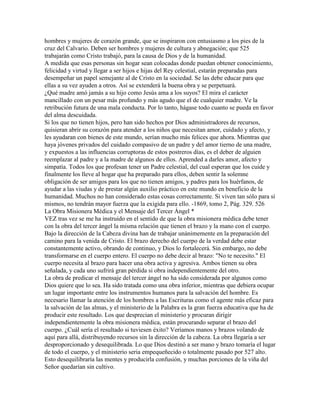 hombres y mujeres de corazón grande, que se inspiraron con entusiasmo a los pies de la
cruz del Calvario. Deben ser hombres y mujeres de cultura y abnegación; que 525
trabajarán como Cristo trabajó, para la causa de Dios y de la humanidad.
A medida que esas personas sin hogar sean colocadas donde puedan obtener conocimiento,
felicidad y virtud y llegar a ser hijos e hijas del Rey celestial, estarán preparadas para
desempeñar un papel semejante al de Cristo en la sociedad. Se las debe educar para que
ellas a su vez ayuden a otros. Así se extenderá la buena obra y se perpetuará.
¿Qué madre amó jamás a su hijo como Jesús ama a los suyos? El mira el carácter
mancillado con un pesar más profundo y más agudo que el de cualquier madre. Ve la
retribución futura de una mala conducta. Por lo tanto, hágase todo cuanto se pueda en favor
del alma descuidada.
Si los que no tienen hijos, pero han sido hechos por Dios administradores de recursos,
quisieran abrir su corazón para atender a los niños que necesitan amor, cuidado y afecto, y
les ayudaran con bienes de este mundo, serían mucho más felices que ahora. Mientras que
haya jóvenes privados del cuidado compasivo de un padre y del amor tierno de una madre,
y expuestos a las influencias corruptoras de estos postreros días, es el deber de alguien
reemplazar al padre y a la madre de algunos de ellos. Aprended a darles amor, afecto y
simpatía. Todos los que profesan tener un Padre celestial, del cual esperan que los cuide y
finalmente los lleve al hogar que ha preparado para ellos, deben sentir la solemne
obligación de ser amigos para los que no tienen amigos, y padres para los huérfanos, de
ayudar a las viudas y de prestar algún auxilio práctico en este mundo en beneficio de la
humanidad. Muchos no han considerado estas cosas correctamente. Si viven tan sólo para sí
mismos, no tendrán mayor fuerza que la exigida para ello. -1869, tomo 2, Pág. 329. 526
La Obra Misionera Médica y el Mensaje del Tercer Ángel *
VEZ tras vez se me ha instruido en el sentido de que la obra misionera médica debe tener
con la obra del tercer ángel la misma relación que tienen el brazo y la mano con el cuerpo.
Bajo la dirección de la Cabeza divina han de trabajar unánimemente en la preparación del
camino para la venida de Cristo. El brazo derecho del cuerpo de la verdad debe estar
constantemente activo, obrando de continuo, y Dios lo fortalecerá. Sin embargo, no debe
transformarse en el cuerpo entero. El cuerpo no debe decir al brazo: "No te necesito." El
cuerpo necesita al brazo para hacer una obra activa y agresiva. Ambos tienen su obra
señalada, y cada uno sufrirá gran pérdida si obra independientemente del otro.
La obra de predicar el mensaje del tercer ángel no ha sido considerada por algunos como
Dios quiere que lo sea. Ha sido tratada como una obra inferior, mientras que debiera ocupar
un lugar importante entre los instrumentos humanos para la salvación del hombre. Es
necesario llamar la atención de los hombres a las Escrituras como el agente más eficaz para
la salvación de las almas, y el ministerio de la Palabra es la gran fuerza educativa que ha de
producir este resultado. Los que desprecian el ministerio y procuran dirigir
independientemente la obra misionera médica, están procurando separar el brazo del
cuerpo. ¿Cuál sería el resultado si tuviesen éxito? Veríamos manos y brazos volando de
aquí para allá, distribuyendo recursos sin la dirección de la cabeza. La obra llegaría a ser
desproporcionado y desequilibrada. Lo que Dios destinó a ser mano y brazo tomaría el lugar
de todo el cuerpo, y el ministerio seria empequeñecido o totalmente pasado por 527 alto.
Esto desequilibraría las mentes y producirla confusión, y muchas porciones de la viña del
Señor quedarían sin cultivo.
 