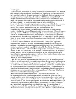 En toda iglesia
La obra misionera médica debe ser parte de la obra de toda iglesia en nuestro país. Separada
de la iglesia, no tardaría en ser una extraña mezcla de átomos desorganizados. Consumiría,
pero no produciría. En vez de actuar como mano auxiliadora de Dios para hacer progresar
su verdad, minaría la vida y la fuerza de la iglesia, y debilitaría el mensaje. Dirigida
independientemente, no sólo consumiría talentos y recursos que se necesitarían en otros
ramos, sino que en la misma obra de ayudar a los dolientes aisladamente del ministerio de
la Palabra colocaría a los hombres donde se burlarían de la verdad bíblica.
Se necesita el ministerio evangélico para dar permanencia y estabilidad a la obra misionera
médica; y el ministerio necesita la obra misionera médica para demostrar el resultado
práctico del Evangelio. Ninguna parte de la obra es completa sin la otra.
El mensaje de la pronta venida del Salvador debe ser proclamado en todas partes del
mundo, y una dignidad solemne debe caracterizarlo en todos sus ramos. Debe cultivarse una
viña muy extensa, y el labrador sabio la trabajará de tal manera que cada parte produzca
fruto. Si en la obra misionera médica se mantienen puros los principios de la verdad, sin
que los contamine nada que podría empañar su lustre, el Señor presidirá la obra. Si los que
llevan las cargas pesadas se mantienen firmes y leales a los principios de la verdad, el Señor
los sostendrá.
La unión que debe existir entre la obra misionera médica y el ministerio se presenta
claramente en el capítulo 58 de Isaías. Hay sabiduría y bendición para los que quieran
dedicarse a la obra allí presentada. Este capítulo es explícito, y hay en él lo suficiente para
iluminar a cualquiera que desee hacer 528 la voluntad de Dios. Ofrece abundante
oportunidad de ministrar a la humanidad doliente y de ser al mismo tiempo instrumento en
la mano de Dios para comunicar la luz de la verdad a un mundo que perece. Si la obra del
mensaje del tercer ángel se lleva a cabo debidamente, no se le asignará al ministerio un
lugar inferior, ni se descuidará a los pobres y enfermos. En su Palabra, Dios ha unido estos
dos ramos de la obra, y nadie debe divorciarlos.
Primero las necesidades espirituales
Existe el peligro de que se pierdan de vista los grandes principios de la verdad cuando se
realiza en favor de los pobres la obra que es correcto hacer. Pero debemos recordar siempre
que al ejecutar esta obra, debe darse preeminencia a las necesidades espirituales del alma.
En nuestros esfuerzos por aliviar las necesidades temporales, corremos el peligro de separar
del último mensaje evangélico sus rasgos destacados más urgentes. En la forma en que se
ha realizado en algunos lugares, la obra misionera médica ha absorbido talentos y recursos
que pertenecen a otros ramos de la obra, y se ha descuidado el esfuerzo que debía hacerse
en ramos que son más directamente espirituales.
Debido a las oportunidades siempre mayores y más numerosas de ministrar a las
necesidades temporales de todas las clases, existe el peligro de que esta obra eclipse el
mensaje que Dios nos ha dado para que lo proclamemos en toda ciudad, a saber, que Cristo
vendrá pronto, y que es necesario obedecer a los mandamientos de Dios y al testimonio de
Jesús. Este mensaje es el que debe preocupamos en nuestra obra. Debe ser proclamado con
fuerte clamor a todo el mundo. Tanto en nuestra patria como en los campos extranjeros,
debe acompañarlo la presentación de los principios del sano vivir, pero sin hacerse
independientemente de él ni reemplazarlo en ningún sentido. Tampoco debe esta obra
absorber tanta atención que empequeñezca los otros ramos. El Señor nos ha ordenado 529
 