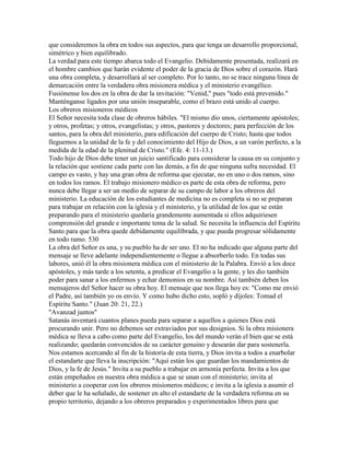 que consideremos la obra en todos sus aspectos, para que tenga un desarrollo proporcional,
simétrico y bien equilibrado.
La verdad para este tiempo abarca todo el Evangelio. Debidamente presentada, realizará en
el hombre cambios que harán evidente el poder de la gracia de Dios sobre el corazón. Hará
una obra completa, y desarrollará al ser completo. Por lo tanto, no se trace ninguna línea de
demarcación entre la verdadera obra misionera médica y el ministerio evangélico.
Fusiónense los dos en la obra de dar la invitación: "Venid," pues "todo está prevenido."
Manténganse ligados por una unión inseparable, como el brazo está unido al cuerpo.
Los obreros misioneros médicos
El Señor necesita toda clase de obreros hábiles. "El mismo dio unos, ciertamente apóstoles;
y otros, profetas; y otros, evangelistas; y otros, pastores y doctores; para perfección de los
santos, para la obra del ministerio, para edificación del cuerpo de Cristo; hasta que todos
lleguemos a la unidad de la fe y del conocimiento del Hijo de Dios, a un varón perfecto, a la
medida de la edad de la plenitud de Cristo." (Efe. 4: 11-13.)
Todo hijo de Dios debe tener un juicio santificado para considerar la causa en su conjunto y
la relación que sostiene cada parte con las demás, a fin de que ninguna sufra necesidad. El
campo es vasto, y hay una gran obra de reforma que ejecutar, no en uno o dos ramos, sino
en todos los ramos. El trabajo misionero médico es parte de esta obra de reforma, pero
nunca debe llegar a ser un medio de separar de su campo de labor a los obreros del
ministerio. La educación de los estudiantes de medicina no es completa si no se preparan
para trabajar en relación con la iglesia y el ministerio, y la utilidad de los que se están
preparando para el ministerio quedaría grandemente aumentada si ellos adquiriesen
comprensión del grande e importante tema de la salud. Se necesita la influencia del Espíritu
Santo para que la obra quede debidamente equilibrada, y que pueda progresar sólidamente
en todo ramo. 530
La obra del Señor es una, y su pueblo ha de ser uno. El no ha indicado que alguna parte del
mensaje se lleve adelante independientemente o llegue a absorberlo todo. En todas sus
labores, unió él la obra misionera médica con el ministerio de la Palabra. Envió a los doce
apóstoles, y más tarde a los setenta, a predicar el Evangelio a la gente, y les dio también
poder para sanar a los enfermos y echar demonios en su nombre. Así también deben los
mensajeros del Señor hacer su obra hoy. El mensaje que nos llega hoy es: "Como me envió
el Padre, así también yo os envío. Y como hubo dicho esto, sopló y díjoles: Tomad el
Espíritu Santo." (Juan 20: 21, 22.)
"Avanzad juntos"
Satanás inventará cuantos planes pueda para separar a aquellos a quienes Dios está
procurando unir. Pero no debemos ser extraviados por sus designios. Si la obra misionera
médica se lleva a cabo como parte del Evangelio, los del mundo verán el bien que se está
realizando; quedarán convencidos de su carácter genuino y desearán dar para sostenerla.
Nos estamos acercando al fin de la historia de esta tierra, y Dios invita a todos a enarbolar
el estandarte que lleva la inscripción: "Aquí están los que guardan los mandamientos de
Dios, y la fe de Jesús." Invita a su pueblo a trabajar en armonía perfecta. Invita a los que
están empeñados en nuestra obra médica a que se unan con el ministerio; invita al
ministerio a cooperar con los obreros misioneros médicos; e invita a la iglesia a asumir el
deber que le ha señalado, de sostener en alto el estandarte de la verdadera reforma en su
propio territorio, dejando a los obreros preparados y experimentados libres para que
 
