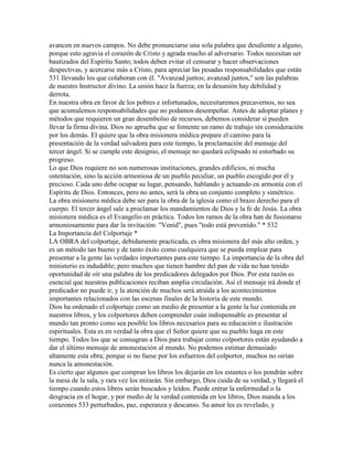 avancen en nuevos campos. No debe pronunciarse una sola palabra que desaliente a alguno,
porque esto agravia el corazón de Cristo y agrada mucho al adversario. Todos necesitan ser
bautizados del Espíritu Santo; todos deben evitar el censurar y hacer observaciones
despectivas, y acercarse más a Cristo, para apreciar las pesadas responsabilidades que están
531 llevando los que colaboran con él. "Avanzad juntos; avanzad juntos," son las palabras
de nuestro Instructor divino. La unión hace la fuerza; en la desunión hay debilidad y
derrota.
En nuestra obra en favor de los pobres e infortunados, necesitaremos precavernos, no sea
que acumulemos responsabilidades que no podamos desempeñar. Antes de adoptar planes y
métodos que requieren un gran desembolso de recursos, debemos considerar si pueden
llevar la firma divina. Dios no aprueba que se fomente un ramo de trabajo sin consideración
por los demás. El quiere que la obra misionera médica prepare el camino para la
presentación de la verdad salvadora para este tiempo, la proclamación del mensaje del
tercer ángel. Si se cumple este designio, el mensaje no quedará eclipsado ni estorbado su
progreso.
Lo que Dios requiere no son numerosas instituciones, grandes edificios, ni mucha
ostentación, sino la acción armoniosa de un pueblo peculiar, un pueblo escogido por él y
precioso. Cada uno debe ocupar su lugar, pensando, hablando y actuando en armonía con el
Espíritu de Dios. Entonces, pero no antes, será la obra un conjunto completo y simétrico.
La obra misionera médica debe ser para la obra de la iglesia como el brazo derecho para el
cuerpo. El tercer ángel sale a proclamar los mandamientos de Dios y la fe de Jesús. La obra
misionera médica es el Evangelio en práctica. Todos los ramos de la obra han de fusionarse
armoniosamente para dar la invitación: "Venid", pues "todo está prevenido." * 532
La Importancia del Colportaje *
LA OBRA del colportaje, debidamente practicada, es obra misionera del más alto orden, y
es un método tan bueno y de tanto éxito como cualquiera que se pueda emplear para
presentar a la gente las verdades importantes para este tiempo. La importancia de la obra del
ministerio es indudable; pero muchos que tienen hambre del pan de vida no han tenido
oportunidad de oír una palabra de los predicadores delegados por Dios. Por esta razón es
esencial que nuestras publicaciones reciban amplia circulación. Así el mensaje irá donde el
predicador no puede ir, y la atención de muchos será atraída a los acontecimientos
importantes relacionados con las escenas finales de la historia de este mundo.
Dios ha ordenado el colportaje como un medio de presentar a la gente la luz contenida en
nuestros libros, y los colportores deben comprender cuán indispensable es presentar al
mundo tan pronto como sea posible los libros necesarios para su educación e ilustración
espirituales. Esta es en verdad la obra que el Señor quiere que su pueblo haga en este
tiempo. Todos los que se consagran a Dios para trabajar como colportores están ayudando a
dar el último mensaje de amonestación al mundo. No podemos estimar demasiado
altamente esta obra; porque si no fuese por los esfuerzos del colportor, muchos no oirían
nunca la amonestación.
Es cierto que algunos que compran los libros los dejarán en los estantes o los pondrán sobre
la mesa de la sala, y rara vez los mirarán. Sin embargo, Dios cuida de su verdad, y llegará el
tiempo cuando estos libros serán buscados y leídos. Puede entrar la enfermedad o la
desgracia en el hogar, y por medio de la verdad contenida en los libros, Dios manda a los
corazones 533 perturbados, paz, esperanza y descanso. Su amor les es revelado, y
 