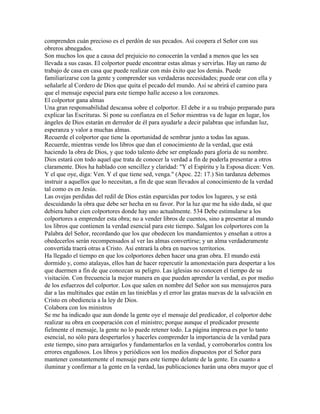 comprenden cuán precioso es el perdón de sus pecados. Así coopera el Señor con sus
obreros abnegados.
Son muchos los que a causa del prejuicio no conocerán la verdad a menos que les sea
llevada a sus casas. El colportor puede encontrar estas almas y servirlas. Hay un ramo de
trabajo de casa en casa que puede realizar con más éxito que los demás. Puede
familiarizarse con la gente y comprender sus verdaderas necesidades; puede orar con ella y
señalarle al Cordero de Dios que quita el pecado del mundo. Así se abrirá el camino para
que el mensaje especial para este tiempo halle acceso a los corazones.
El colportor gana almas
Una gran responsabilidad descansa sobre el colportor. El debe ir a su trabajo preparado para
explicar las Escrituras. Si pone su confianza en el Señor mientras va de lugar en lugar, los
ángeles de Dios estarán en derredor de él para ayudarle a decir palabras que infundan luz,
esperanza y valor a muchas almas.
Recuerde el colportor que tiene la oportunidad de sembrar junto a todas las aguas.
Recuerde, mientras vende los libros que dan el conocimiento de la verdad, que está
haciendo la obra de Dios, y que todo talento debe ser empleado para gloria de su nombre.
Dios estará con todo aquel que trata de conocer la verdad a fin de poderla presentar a otros
claramente. Dios ha hablado con sencillez y claridad: "Y el Espíritu y la Esposa dicen: Ven.
Y el que oye, diga: Ven. Y el que tiene sed, venga." (Apoc. 22: 17.) Sin tardanza debemos
instruir a aquellos que lo necesitan, a fin de que sean llevados al conocimiento de la verdad
tal como es en Jesús.
Las ovejas perdidas del redil de Dios están esparcidas por todos los lugares, y se está
descuidando la obra que debe ser hecha en su favor. Por la luz que me ha sido dada, sé que
debiera haber cien colportores donde hay uno actualmente. 534 Debe estimularse a los
colportores a emprender esta obra; no a vender libros de cuentos, sino a presentar al mundo
los libros que contienen la verdad esencial para este tiempo. Salgan los colportores con la
Palabra del Señor, recordando que los que obedecen los mandamientos y enseñan a otros a
obedecerlos serán recompensados al ver las almas convertirse; y un alma verdaderamente
convertida traerá otras a Cristo. Así entrará la obra en nuevos territorios.
Ha llegado el tiempo en que los colportores deben hacer una gran obra. El mundo está
dormido y, como atalayas, ellos han de hacer repercutir la amonestación para despertar a los
que duermen a fin de que conozcan su peligro. Las iglesias no conocen el tiempo de su
visitación. Con frecuencia la mejor manera en que pueden aprender la verdad, es por medio
de los esfuerzos del colportor. Los que salen en nombre del Señor son sus mensajeros para
dar a las multitudes que están en las tinieblas y el error las gratas nuevas de la salvación en
Cristo en obediencia a la ley de Dios.
Colabora con los ministros
Se me ha indicado que aun donde la gente oye el mensaje del predicador, el colportor debe
realizar su obra en cooperación con el ministro; porque aunque el predicador presente
fielmente el mensaje, la gente no lo puede retener todo. La página impresa es por lo tanto
esencial, no sólo para despertarlos y hacerles comprender la importancia de la verdad para
este tiempo, sino para arraigarlos y fundamentarlos en la verdad, y corroborarlos contra los
errores engañosos. Los libros y periódicos son los medios dispuestos por el Señor para
mantener constantemente el mensaje para este tiempo delante de la gente. En cuanto a
iluminar y confirmar a la gente en la verdad, las publicaciones harán una obra mayor que el
 
