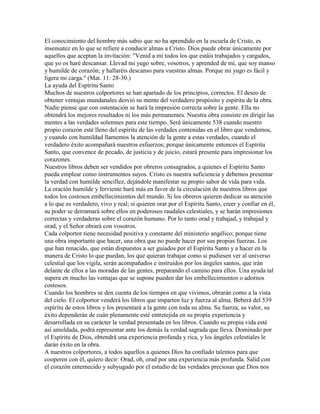 El conocimiento del hombre más sabio que no ha aprendido en la escuela de Cristo, es
insensatez en lo que se refiere a conducir almas a Cristo. Dios puede obrar únicamente por
aquellos que aceptan la invitación: "Venid a mí todos los que estáis trabajados y cargados,
que yo os haré descansar. Llevad mi yugo sobre, vosotros, y aprended de mí, que soy manso
y humilde de corazón; y hallaréis descanso para vuestras almas. Porque mi yugo es fácil y
ligera mi carga." (Mat. 11: 28-30.)
La ayuda del Espíritu Santo
Muchos de nuestros colportores se han apartado de los principios, correctos. El deseo de
obtener ventajas mundanales desvió su mente del verdadero propósito y espíritu de la obra.
Nadie piense que con ostentación se hará la impresión correcta sobre la gente. Ella no
obtendrá los mejores resultados ni los más permanentes. Nuestra obra consiste en dirigir las
mentes a las verdades solemnes para este tiempo. Será únicamente 538 cuando nuestro
propio corazón esté lleno del espíritu de las verdades contenidas en el libro que vendemos,
y cuando con humildad llamemos la atención de la gente a estas verdades, cuando el
verdadero éxito acompañará nuestros esfuerzos; porque únicamente entonces el Espíritu
Santo, que convence de pecado, de justicia y de juicio, estará presente para impresionar los
corazones.
Nuestros libros deben ser vendidos por obreros consagrados, a quienes el Espíritu Santo
pueda emplear como instrumentos suyos. Cristo es nuestra suficiencia y debemos presentar
la verdad con humilde sencillez, dejándole manifestar su propio sabor de vida para vida.
La oración humilde y ferviente hará más en favor de la circulación de nuestros libros que
todos los costosos embellecimientos del mundo. Si los obreros quieren dedicar su atención
a lo que es verdadero, vivo y real; si quieren orar por el Espíritu Santo, creer y confiar en él,
su poder se derramará sobre ellos en poderosos raudales celestiales, y se harán impresiones
correctas y verdaderas sobre el corazón humano. Por lo tanto orad y trabajad, y trabajad y
orad, y el Señor obrará con vosotros.
Cada colportor tiene necesidad positiva y constante del ministerio angélico; porque tiene
una obra importante que hacer, una obra que no puede hacer por sus propias fuerzas. Los
que han renacido, que están dispuestos a ser guiados por el Espíritu Santo y a hacer en la
manera de Cristo lo que puedan, los que quieran trabajar como si pudiesen ver al universo
celestial que los vigila, serán acompañados e instruidos por los ángeles santos, que irán
delante de ellos a las moradas de las gentes, preparando el camino para ellos. Una ayuda tal
supera en mucho las ventajas que se supone pueden dar los embellecimientos o adornos
costosos.
Cuando los hombres se den cuenta de los tiempos en que vivimos, obrarán como a la vista
del cielo. El colportor venderá los libros que imparten luz y fuerza al alma. Beberá del 539
espíritu de estos libros y los presentará a la gente con toda su alma. Su fuerza, su valor, su
éxito dependerán de cuán plenamente esté entretejida en su propia experiencia y
desarrollada en su carácter la verdad presentada en los libros. Cuando su propia vida esté
así amoldada, podrá representar ante los demás la verdad sagrada que lleva. Dominado por
el Espíritu de Dios, obtendrá una experiencia profunda y rica, y los ángeles celestiales le
darán éxito en la obra.
A nuestros colportores, a todos aquellos a quienes Dios ha confiado talentos para que
cooperen con él, quiero decir: Orad, oh, orad por una experiencia más profunda. Salid con
el corazón enternecido y subyugado por el estudio de las verdades preciosas que Dios nos
 