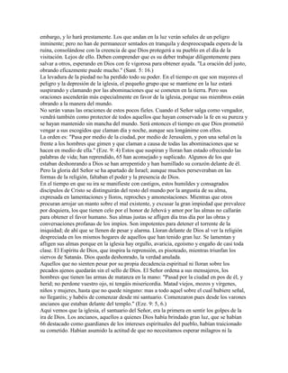 embargo, y lo hará prestamente. Los que andan en la luz verán señales de un peligro
inminente; pero no han de permanecer sentados en tranquila y despreocupada espera de la
ruina, consolándose con la creencia de que Dios protegerá a su pueblo en el día de la
visitación. Lejos de ello. Deben comprender que es su deber trabajar diligentemente para
salvar a otros, esperando en Dios con fe vigorosa para obtener ayuda. "La oración del justo,
obrando eficazmente puede mucho." (Sant. 5: 16.)
La levadura de la piedad no ha perdido todo su poder. En el tiempo en que son mayores el
peligro y la depresión de la iglesia, el pequeño grupo que se mantiene en la luz estará
suspirando y clamando por las abominaciones que se cometen en la tierra. Pero sus
oraciones ascenderán más especialmente en favor de la iglesia, porque sus miembros están
obrando a la manera del mundo.
No serán vanas las oraciones de estos pocos fieles. Cuando el Señor salga como vengador,
vendrá también como protector de todos aquellos que hayan conservado la fe en su pureza y
se hayan mantenido sin mancha del mundo. Será entonces el tiempo en que Dios prometió
vengar a sus escogidos que claman día y noche, aunque sea longánime con ellos.
La orden es: "Pasa por medio de la ciudad, por medio de Jerusalem, y pon una señal en la
frente a los hombres que gimen y que claman a causa de todas las abominaciones que se
hacen en medio de ella." (Eze. 9: 4) Estos que suspiran y lloran han estado ofreciendo las
palabras de vida; han reprendido, 65 han aconsejado y suplicado. Algunos de los que
estaban deshonrando a Dios se han arrepentido y han humillado su corazón delante de él.
Pero la gloria del Señor se ha apartado de Israel; aunque muchos perseveraban en las
formas de la religión, faltaban el poder y la presencia de Dios.
En el tiempo en que su ira se manifieste con castigos, estos humildes y consagrados
discípulos de Cristo se distinguirán del resto del mundo por la angustia de su alma,
expresada en lamentaciones y lloros, reproches y amonestaciones. Mientras que otros
procuran arrojar un manto sobre el mal existente, y excusar la gran impiedad que prevalece
por doquiera, los que tienen celo por el honor de Jehová y amor por las almas no callarán
para obtener el favor humano. Sus almas justas se afligen día tras día por las obras y
conversaciones profanas de los impíos. Son impotentes para detener el torrente de la
iniquidad; de ahí que se llenen de pesar y alarma. Lloran delante de Dios al ver la religión
despreciada en los mismos hogares de aquellos que han tenido gran luz. Se lamentan y
afligen sus almas porque en la iglesia hay orgullo, avaricia, egoísmo y engaño de casi toda
clase. El Espíritu de Dios, que inspira la reprensión, es pisoteado, mientras triunfan los
siervos de Satanás. Dios queda deshonrado, la verdad anulada.
Aquellos que no sienten pesar por su propia decadencia espiritual ni lloran sobre los
pecados ajenos quedarán sin el sello de Dios. El Señor ordena a sus mensajeros, los
hombres que tienen las armas de matanza en la mano: "Pasad por la ciudad en pos de él, y
herid; no perdone vuestro ojo, ni tengáis misericordia. Matad viejos, mozos y vírgenes,
niños y mujeres, hasta que no quede ninguno: mas a todo aquel sobre el cual hubiere señal,
no llegaréis; y habéis de comenzar desde mi santuario. Comenzaron pues desde los varones
ancianos que estaban delante del templo." (Eze. 9: 5, 6.)
Aquí vemos que la iglesia, el santuario del Señor, era la primera en sentir los golpes de la
ira de Dios. Los ancianos, aquellos a quienes Dios había brindado gran luz, que se habían
66 destacado como guardianes de los intereses espirituales del pueblo, habían traicionado
su cometido. Habían asumido la actitud de que no necesitamos esperar milagros ni la
 