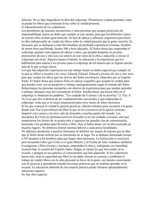 dilación. No se deje languidecer la obra del colportaje. Preséntense a tantas personas como
se pueda los libros que contienen la luz sobre la verdad presente.
El adiestramiento de los colportores
Los presidentes de nuestras asociaciones y otras personas que ocupan posiciones de
responsabilidad, tienen un deber que cumplir es este asunto, para que los diferentes ramos
de nuestra obra reciban igual atención. Se han de educar y adiestrar colportores para hacer
la obra indispensable de vender los libros sobre la verdad presente que la gente necesita. Es
necesario que se dediquen a esta obra hombres de profunda experiencia cristiana, hombres
de mente bien equilibrada, fuertes 546 y bien educados. El Señor desea que emprendan el
colportaje quienes sean capaces de educar a otros, que puedan despertar en jóvenes
promisorios de uno y otro sexo un interés en este ramo de la obra e inducirles a iniciar el
colportaje con éxito. Algunos tienen el talento, la educación y la experiencia que los
habilitarían para educar a los jóvenes para el colportaje de tal manera que se lograse mucho
más de lo que se logra ahora.
Los que han adquirido experiencia en este trabajo tienen un deber especial que cumplir en
lo que se refiere a enseñar a los otros. Educad, Educad, Educad a jóvenes de uno y otro sexo
para que vendan los libros que los siervos del Señor escribieron, inducidos por su Espíritu
Santo. El Señor desea que seamos fieles en educar a aquellos que aceptan la verdad, para
que puedan creer con un propósito y trabajar inteligentemente según el método del Señor.
Relaciónense las personas inexpertas con obreros de experiencia para que puedan aprender
a trabajar. Busquen muy fervorosamente al Señor. Pueden hacer una buena obra en el
colportaje si obedecen las palabras: "Ten cuidado de ti mismo y de la doctrina." (1 Tim. 4:
16.) Los que den evidencia de ser verdaderamente convertidos y que emprendan el
colportaje verán que es la mejor preparación para otros ramos de labor misionera.
Si los que conocen la verdad la quieren practicar, idearán métodos para encontrar a la gente
donde está. Fue la providencia de Dios la que en los comienzos de la iglesia cristiana,
dispersó a los santos y los hizo salir de Jerusalén a muchas partes del mundo. Los
discípulos de Cristo no permanecieron en Jerusalén ni en las ciudades cercanas, sino que
traspusieron los límites de su propio país y siguieron las grandes vías de comunicación,
buscando a los perdidos para llevarlos a Dios. Hoy el Señor desea ver su obra realizada en
muchos lugares. No debemos limitar nuestras labores a unas pocas localidades.
No debemos desalentar a nuestros hermanos ni debilitar sus manos de manera que la obra
que el Señor desea realizar por su intermedio no se haga. No se dedique demasiado tiempo
a 547 preparar a los hombres para que hagan obra misionera. La instrucción es necesaria,
pero recuerden todos que Cristo es el gran Maestro y la Fuente de toda verdadera sabiduría.
Conságrense a Dios jóvenes y ancianos, emprendan la obra y, trabajando con humildad,
avancen bajo el control del Espíritu Santo. Salgan al campo los que han estado en la
escuela, y pongan en uso práctico el conocimiento que han adquirido. Si los colportores
hacen esto, usan la capacidad que Dios les ha dado, buscan su consejo y combinan el
trabajo de vender libros con la obra personal en favor de la gente, sus talentos aumentarán
con el ejercicio y aprenderán muchas lecciones prácticas que no podrían aprender en la
escuela. La educación obtenida de esta manera práctica puede llamarse apropiadamente
educación superior.
No hay obra superior
 