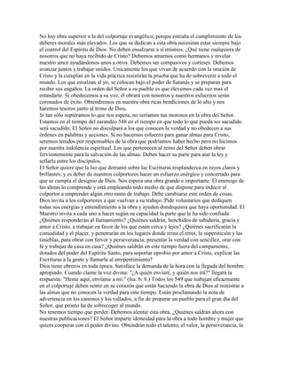 No hay obra superior a la del colportaje evangélico; porque entraña el cumplimiento de los
deberes morales más elevados. Los que se dedican a esta obra necesitan estar siempre bajo
el control del Espíritu de Dios. No deben ensalzarse a sí mismos. ¿Qué tiene cualquiera de
nosotros que no haya recibido de Cristo? Debemos amarnos como hermanos y revelar
nuestro amor ayudándonos unos a otros. Debemos ser compasivos y corteses. Debemos
avanzar juntos y trabajar unidos. Unicamente los que vivan de acuerdo con la oración de
Cristo y la cumplan en la vida práctica resistirán la prueba que ha de sobrevenir a todo el
mundo. Los que ensalzan al yo, se colocan bajo el poder de Satanás y se preparan para
recibir sus engaños. La orden del Señor a su pueblo es que elevemos cada vez mas el
estandarte. Si obedecemos a su voz, él obrará con nosotros y nuestros esfuerzos serán
coronados de éxito. Obtendremos en nuestra obra ricas bendiciones de lo alto y nos
haremos tesoros junto al trono de Dios.
Si tan sólo supiéramos lo que nos espera, no seríamos tan morosos en la obra del Señor.
Estamos en el tiempo del zarandeo 548 en el tiempo en que todo lo que pueda ser sacudido
será sacudido. El Señor no disculpará a los que conocen la verdad y no obedecen a sus
órdenes en palabras y acciones. Si no hacemos esfuerzo para ganar almas para Cristo,
seremos tenidos por responsables de la obra que podríamos haber hecho pero no hicimos
por nuestra indolencia espiritual. Los que pertenecen al reino del Señor deben obrar
fervientemente para la salvación de las almas. Deben hacer su parte para atar la ley y
sellarla entre los discípulos.
El Señor quiere que la luz que derramó sobre las Escrituras resplandezca en rayos claros y
brillantes; y es deber de nuestros colportores hacer un esfuerzo enérgico y concertado para
que se cumpla el designio de Dios. Nos espera una obra grande e importante. El enemigo de
las almas lo comprende y está empleando todo medio de que dispone para inducir al
colportor a emprender algún otro ramo de trabajo. Debe cambiarse este orden de cosas.
Dios invita a los colportores a que vuelvan a su trabajo. Pide voluntarios que dediquen
todas sus energías y entendimiento a la obra y ayuden dondequiera que haya oportunidad. El
Maestro invita a cada uno a hacer según su capacidad la parte que le ha sido confiada.
¿Quiénes responderán al llamamiento? ¿Quiénes saldrán, henchidos de sabiduría, gracia y
amor a Cristo, a trabajar en favor de los que están cerca y lejos? ¿Quiénes sacrificarán la
comodidad y el placer, y penetrarán en los lugares donde reina el error, la superstición y las
tinieblas, para obrar con fervor y perseverancia, presentar la verdad con sencillez, orar con
fe y trabajar de casa en casa? ¿Quiénes saldrán en este tiempo fuera del campamento,
dotados del poder del Espíritu Santo, para soportar oprobio por amor a Cristo, explicar las
Escrituras a la gente y llamarla al arrepentimiento?
Dios tiene obreros en toda época. Satisface la demanda de la hora con la llegada del hombre
apropiado. Cuando clame la voz divina: "¿A quién enviaré, y quién nos irá?" llegará la
respuesta: "Heme aquí, envíame a mí." (Isa. 6: 8.) Todos los 549 que trabajan eficazmente
en el colportaje deben sentir en su corazón que están haciendo la obra de Dios al ministrar a
las almas que no conocen la verdad para este tiempo. Están proclamando la nota de
advertencia en los caminos y los vallados, a fin de preparar un pueblo para el gran día del
Señor, que pronto ha de sobrecoger al mundo.
No tenemos tiempo que perder. Debemos alentar esta obra. ¿Quiénes saldrán ahora con
nuestras publicaciones? El Señor imparte idoneidad para la obra a todo hombre y mujer que
quiera cooperar con el poder divino. Obtendrán todo el talento, el valor, la perseverancia, la
 