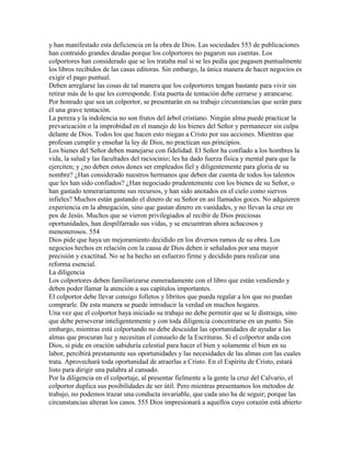 y han manifestado esta deficiencia en la obra de Dios. Las sociedades 553 de publicaciones
han contraído grandes deudas porque los colportores no pagaron sus cuentas. Los
colportores han considerado que se los trataba mal si se les pedía que pagasen puntualmente
los libros recibidos de las casas editoras. Sin embargo, la única manera de hacer negocios es
exigir el pago puntual.
Deben arreglarse las cosas de tal manera que los colportores tengan bastante para vivir sin
retirar más de lo que les corresponde. Esta puerta de tentación debe cerrarse y atrancarse.
Por honrado que sea un colportor, se presentarán en su trabajo circunstancias que serán para
él una grave tentación.
La pereza y la indolencia no son frutos del árbol cristiano. Ningún alma puede practicar la
prevaricación o la improbidad en el manejo de los bienes del Señor y permanecer sin culpa
delante de Dios. Todos los que hacen esto niegan a Cristo por sus acciones. Mientras que
profesan cumplir y enseñar la ley de Dios, no practican sus principios.
Los bienes del Señor deben manejarse con fidelidad. El Señor ha confiado a los hombres la
vida, la salud y las facultades del raciocinio; les ha dado fuerza física y mental para que la
ejerciten; y ¿no deben estos dones ser empleados fiel y diligentemente para gloria de su
nombre? ¿Han considerado nuestros hermanos que deben dar cuenta de todos los talentos
que les han sido confiados? ¿Han negociado prudentemente con los bienes de su Señor, o
han gastado temerariamente sus recursos, y han sido anotados en el cielo como siervos
infieles? Muchos están gastando el dinero de su Señor en así llamados goces. No adquieren
experiencia en la abnegación, sino que gastan dinero en vanidades, y no llevan la cruz en
pos de Jesús. Muchos que se vieron privilegiados al recibir de Dios preciosas
oportunidades, han despilfarrado sus vidas, y se encuentran ahora achacosos y
menesterosos. 554
Dios pide que haya un mejoramiento decidido en los diversos ramos de su obra. Los
negocios hechos en relación con la causa de Dios deben ir señalados por una mayor
precisión y exactitud. No se ha hecho un esfuerzo firme y decidido para realizar una
reforma esencial.
La diligencia
Los colportores deben familiarizarse esmeradamente con el libro que están vendiendo y
deben poder llamar la atención a sus capítulos importantes.
El colportor debe llevar consigo folletos y libritos que pueda regalar a los que no puedan
comprarle. De esta manera se puede introducir la verdad en muchos hogares.
Una vez que el colportor haya iniciado su trabajo no debe permitir que se le distraiga, sino
que debe perseverar inteligentemente y con toda diligencia concentrarse en un punto. Sin
embargo, mientras está colportando no debe descuidar las oportunidades de ayudar a las
almas que procuran luz y necesitan el consuelo de la Escrituras. Si el colportor anda con
Dios, si pide en oración sabiduría celestial para hacer el bien y solamente el bien en su
labor, percibirá prestamente sus oportunidades y las necesidades de las almas con las cuales
trata. Aprovechará toda oportunidad de atraerlas a Cristo. En el Espíritu de Cristo, estará
listo para dirigir una palabra al cansado.
Por la diligencia en el colportaje, al presentar fielmente a la gente la cruz del Calvario, el
colportor duplica sus posibilidades de ser útil. Pero mientras presentamos los métodos de
trabajo, no podemos trazar una conducta invariable, que cada uno ha de seguir; porque las
circunstancias alteran los casos. 555 Dios impresionará a aquellos cuyo corazón está abierto
 
