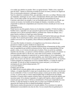 a la verdad, que anhelan ser guiados. Dirá a su agente humano: "Habla a éste o aquél del
amor de Jesús." Apenas se menciona el nombre de Jesús con amor y ternura, los ángeles de
Dios se acercan para enternecer y subyugar el corazón.
Sean los colportores estudiantes fieles, que aprendan a dar éxito a su trabajo. Mientras están
así empleados, mantengan sus ojos, oídos y entendimiento abiertos para recibir sabiduría de
Dios, a fin de saber ayudar a los que perecen por falta del conocimiento de Cristo.
Concentre cada obrero sus energías, y use sus facultades para el servicio más elevado, que
consiste en rescatar a los hombres de las trampas de Satanás y vincularlos con Dios,
asegurando la cadena de su dependencia por Jesucristo al trono circuído por el arco iris de
la promesa.
Seguridad del éxito
Puede hacerse una obra grande y buena con el colportaje evangélico. El Señor ha dado a los
hombres tacto y capacidad. Los que usen para la gloria de él los talentos que les confió y
entretejan con su vida los principios bíblicos, recibirán éxito. Hemos de trabajar, orar y
poner nuestra confianza en Aquel que nunca fracasará.
Entréguense los colportores evangélicos a la dirección del Espíritu Santo para que obre por
su medio. Por la oración perseverante, echen mano del poder que proviene de Dios y
confíen en él con fe viva. Su grande y eficaz influencia acompañará a todo obrero fiel y
veraz.
Así como Dios bendice al ministro y al evangelista en sus fervorosos esfuerzos por
presentar la verdad a la gente, bendecirá al colportor fiel.
El obrero humilde y eficiente, que responde obedientemente al llamamiento de Dios, puede
tener la seguridad de que recibirá la asistencia divina. Sentir una responsabilidad 556 tan
grande y santa, es en sí mismo elevador para el carácter. Pone en acción las cualidades
mentales más elevadas, y su ejercicio continuo fortalece y purifica la mente y el corazón. La
influencia ejercida sobre la vida de uno, como sobre la de los demás, es incalculable.
Los espectadores negligentes no aprecian tal vez nuestro trabajo ni ven su importancia. Tal
vez piensen que es un negocio que reporta pérdidas, una vida de labor ingrata y sacrificio
propio. Pero el siervo de Jesús la ve de acuerdo con la luz que brilla de la cruz. Su sacrificio
le parece pequeño en comparación con el de su bendito Maestro, y se alegra de seguir en
sus pisadas. El éxito de su labor le proporciona el gozo más puro, y es la más rica
recompensa de una vida de trabajo paciente. 557
La Escuela Sabática *
El blanco más elevado
EL OBJETO de la escuela sabática debe ser ganar almas. Puede ser impecable la manera de
trabajar, y el equipo disponible lo mejor que se pueda desear; pero si los niños y los jóvenes
no son conducidos a Cristo, la escuela fracasa; porque a menos que las almas sean llevadas
a Cristo, se vuelven cada vez menos impresionables bajo la influencia de una religión
formalista. El maestro debe cooperar mientras llama a la puerta del corazón de aquellos que
necesitan ayuda. Si los alumnos responden a la súplica del Espíritu y abren la puerta del
corazón para que entre Jesús, él abrirá su entendimiento a fin de que comprendan las cosas
de Dios. La obra del maestro es sencilla, pero si se hace con el Espíritu de Jesús, la
operación del Espíritu de Dios le añadirá profundidad y eficiencia.
Debe hacerse mucha obra personal en la escuela sabática. No se reconoce ni se aprecia
debidamente la necesidad de esta clase de obra. Con un corazón lleno de gratitud por el
 