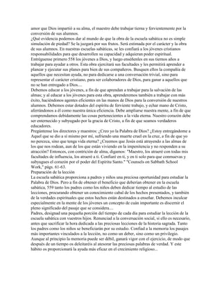 amor que Dios impartió a su alma, el maestro debe trabajar tierna y fervientemente por la
conversión de sus alumnos.
¿Qué evidencia podemos dar al mundo de que la obra de la escuela sabática no es simple
simulación de piedad? Se la juzgará por sus frutos. Será estimada por el carácter y la obra
de sus alumnos. En nuestras escuelas sabáticas, se les confiará a los jóvenes cristianos
responsabilidades para que desarrollen su capacidad y adquieran poder espiritual.
Entréguense primero 558 los jóvenes a Dios, y luego enséñenles en sus tiernos años a
trabajar para ayudar a otros. Esta obra ejercitará sus facultades y les permitirá aprender a
planear y ejecutar sus planes para bien de sus compañeros. Busquen ellos la compañía de
aquellos que necesitan ayuda, no para dedicarse a una conversación trivial, sino para
representar el carácter cristiano, para ser colaboradores de Dios, para ganar a aquellos que
no se han entregado a Dios....
Debemos educar a los jóvenes, a fin de que aprendan a trabajar para la salvación de las
almas; y al educar a los jóvenes para esta obra, aprenderemos también a trabajar con más
éxito, haciéndonos agentes eficientes en las manos de Dios para la conversión de nuestros
alumnos. Debemos estar dotados del espíritu de ferviente trabajo, y echar mano de Cristo,
aferrándonos a él como nuestra única eficiencia. Debe ampliarse nuestra mente, a fin de que
comprendamos debidamente las cosas pertenecientes a la vida eterna. Nuestro corazón debe
ser enternecido y subyugado por la gracia de Cristo, a fin de que seamos verdaderos
educadores.
Pregúntense los directores y maestros: ¿Creo yo la Palabra de Dios? ¿Estoy entregándome a
Aquel que se dio a sí mismo por mí, sufriendo una muerte cruel en la cruz, a fin de que yo
no perezca, sino que tenga vida eterna? ¿Creemos que Jesús está atrayendo a las almas de
los que nos rodean, aun de los que están viviendo en la impenitencia y no responden a su
atracción? Entonces, con contrición de alma, digamos: "Maestro, los atraeré con todas mis
facultades de influencia, los atraeré a ti. Confiaré en ti, y en ti solo para que conmuevas y
subyugues el corazón por el poder del Espíritu Santo." "Counsels on Sabbath School
Work," págs. 61-63.
Preparación de la lección
La escuela sabática proporciona a padres y niños una preciosa oportunidad para estudiar la
Palabra de Dios. Pero a fin de obtener el beneficio que deberían obtener en la escuela
sabática, 559 tanto los padres como los niños deben dedicar tiempo al estudio de las
lecciones, procurando obtener un conocimiento cabal de los hechos presentados, y también
de la verdades espirituales que estos hechos están destinados a enseñar. Debemos inculcar
especialmente en la mente de los jóvenes un concepto de cuán importante es discernir el
pleno significado del pasaje que se considera....
Padres, designad una pequeña porción del tiempo de cada día para estudiar la lección de la
escuela sabática con vuestros hijos. Renunciad a la conversación social, si ello es necesario,
antes que sacrificar la hora dedicada a las preciosas lecciones de la historia sagrada. Tanto
los padres como los niños se beneficiarán por su estudio. Confiad a la memoria los pasajes
más importantes vinculados a la lección, no como un deber, sino como un privilegio.
Aunque al principio la memoria puede ser débil, ganará vigor con el ejercicio, de modo que
después de un tiempo os deleitaréis al atesorar las preciosas palabras de verdad. Y este
hábito os proporcionará la ayuda más eficaz en el crecimiento religioso...
 