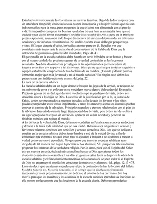 Estudiad sistemáticamente las Escrituras en vuestras familias. Dejad de lado cualquier cosa
de naturaleza temporal; renunciad a toda costura innecesaria y a las provisiones que no sean
indispensables para la mesa, pero aseguraos de que el alma sea alimentada con el pan de
vida. Es imposible computar los buenos resultados de una hora o aun media hora que se
dedique cada día en forma placentera y sociable a la Palabra de Dios. Haced de la Biblia su
propia expositora, reuniendo todo lo que dice acerca de un tema determinado, en diferentes
ocasiones y en variadas circunstancias. No anuléis vuestra clase del hogar porque haya
visitas. Si llegan durante el culto, invitadlas a tomar parte en él. Dejadles ver que
consideráis más importante la atención al conocimiento de la Palabra de Dios que la
obtención de ganancias o placeres del mundo Id., Págs. 41-43.
El que estudia en la escuela sabática debe hacerlo en serio 560 debe cavar hondo y buscar
con el mayor cuidado las preciosas gemas de la verdad contenidas en las lecciones
semanales. No debe descuidar los privilegios ni las oportunidades que tiene ahora de
hacerse entendido con respecto a las Escrituras. Dios quiere que los que profesan seguirle se
equipen cabalmente con pruebas de las doctrinas de su Palabra. ¿Cuándo y dónde podrían
obtenerlas mejor que en la juventud y en la escuela sabática? En ningún caso deben los
padres tratar con indiferencia este asunto.-Id., pág. 22.
La hora de la escuela sabática
La escuela sabática debe ser un lugar donde se buscan las joyas de la verdad, se rescatan de
su ambiente de error y se colocan en su verdadero marco dentro del cuadro del Evangelio.
Preciosas gemas de verdad, que durante mucho tiempo se perdieron de vista, deben ser
devueltas ahora a los hijos de Dios. Los temas de la justificación por la fe, la justicia de
Cristo, deben ser presentados a nuestras escuelas, a fin de que los jóvenes y los niños
puedan comprender estos temas importantes, y tanto los maestros como los alumnos puedan
conocer el camino de la salvación. Principios sagrados y eternos relacionados con el plan de
la salvación han estado durante largo tiempo perdidos de vista, pero deben ser devueltos a
su lugar apropiado en el plan de salvación, aparecer en su luz celestial y penetrar las
tinieblas morales que rodean al mundo.
A fin de hacer la voluntad de Dios, debemos escudriñar su Palabra para conocer su doctrina
y dedicar a la tarea toda habilidad que se nos confió. Debemos ser diligentes en oración y
fervientes mientras servimos con sencillez y de todo corazón a Dios. Los que se dedican a
enseñar en la escuela sabática deben tener hambre y sed de la verdad divina, a fin de
comunicar este espíritu a los que están bajo su cuidado e inducir a sus alumnos a buscar la
verdad como un tesoro escondido. No queremos que nuestras escuelas sabáticas sean
dirigidas de tal manera que hagan hipócritas de los alumnos; 561 porque los tales no harían
progresar los intereses de la verdadera religión. Por lo tanto, para que el Espíritu del Señor
esté en vuestra escuela, dedicad más atención a buscar a Dios que a tener todos los
dispositivos mecánicos deseables. Las altas exigencias están fuera de lugar en la obra de la
escuela sabática, y el funcionamiento mecánico de la escuela es de poco valor si el Espíritu
de Dios no enternece ni amolda los corazones de maestros y alumnos.- Id., págs. 12,13 y 73.
Lamento decir que en algunas escuelas prevalece la costumbre de leer la lección del folleto.
No debe hacerse así. No sería necesario, si el tiempo que se emplea con frecuencia
innecesaria y hasta pecaminosamente, se dedicase al estudio de las Escrituras. No hay
motivo para que los maestros y los alumnos de la escuela sabática aprendan las lecciones de
ella menos perfectamente que las lecciones de la escuela diaria. Debieran aprenderlas
 