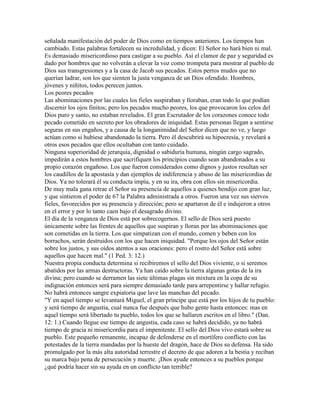 señalada manifestación del poder de Dios como en tiempos anteriores. Los tiempos han
cambiado. Estas palabras fortalecen su incredulidad, y dicen: El Señor no hará bien ni mal.
Es demasiado misericordioso para castigar a su pueblo. Así el clamor de paz y seguridad es
dado por hombres que no volverán a elevar la voz como trompeta para mostrar al pueblo de
Dios sus transgresiones y a la casa de Jacob sus pecados. Estos perros mudos que no
querían ladrar, son los que sienten la justa venganza de un Dios ofendido. Hombres,
jóvenes y niñitos, todos perecen juntos.
Los peores pecados
Las abominaciones por las cuales los fieles suspiraban y lloraban, eran todo lo que podían
discernir los ojos finitos; pero los pecados mucho peores, los que provocaron los celos del
Dios puro y santo, no estaban revelados. El gran Escrutador de los corazones conoce todo
pecado cometido en secreto por los obradores de iniquidad. Estas personas llegan a sentirse
seguras en sus engaños, y a causa de la longanimidad del Señor dicen que no ve, y luego
actúan como si hubiese abandonado la tierra. Pero él descubrirá su hipocresía, y revelará a
otros esos pecados que ellos ocultaban con tanto cuidado.
Ninguna superioridad de jerarquía, dignidad o sabiduría humana, ningún cargo sagrado,
impedirán a estos hombres que sacrifiquen los principios cuando sean abandonados a su
propio corazón engañoso. Los que fueron considerados como dignos y justos resultan ser
los caudillos de la apostasía y dan ejemplos de indiferencia y abuso de las misericordias de
Dios. Ya no tolerará él su conducta impía, y en su ira, obra con ellos sin misericordia.
De muy mala gana retrae el Señor su presencia de aquellos a quienes bendijo con gran luz,
y que sintieron el poder de 67 la Palabra administrada a otros. Fueron una vez sus siervos
fieles, favorecidos por su presencia y dirección; pero se apartaron de él e indujeron a otros
en el error y por lo tanto caen bajo el desagrado divino.
El día de la venganza de Dios está por sobrecogernos. El sello de Dios será puesto
únicamente sobre las frentes de aquellos que suspiran y lloran por las abominaciones que
son cometidas en la tierra. Los que simpatizan con el mundo, comen y beben con los
borrachos, serán destruidos con los que hacen iniquidad. "Porque los ojos del Señor están
sobre los justos, y sus oídos atentos a sus oraciones: pero el rostro del Señor está sobre
aquellos que hacen mal." (1 Ped. 3: 12.)
Nuestra propia conducta determina si recibiremos el sello del Dios viviente, o si seremos
abatidos por las armas destructoras. Ya han caído sobre la tierra algunas gotas de la ira
divina; pero cuando se derramen las siete últimas plagas sin mixtura en la copa de su
indignación entonces será para siempre demasiado tarde para arrepentirse y hallar refugio.
No habrá entonces sangre expiatoria que lave las manchas del pecado.
"Y en aquel tiempo se levantará Miguel, el gran príncipe que está por los hijos de tu pueblo:
y será tiempo de angustia, cual nunca fue después que hubo gente hasta entonces: mas en
aquel tiempo será libertado tu pueblo, todos los que se hallaren escritos en el libro." (Dan.
12: 1.) Cuando llegue ese tiempo de angustia, cada caso se habrá decidido, ya no habrá
tiempo de gracia ni misericordia para el impenitente. El sello del Dios vivo estará sobre su
pueblo. Este pequeño remanente, incapaz de defenderse en el mortífero conflicto con las
potestades de la tierra mandadas por la hueste del dragón, hace de Dios su defensa. Ha sido
promulgado por la más alta autoridad terrestre el decreto de que adoren a la bestia y reciban
su marca bajo pena de persecución y muerte. ¡Dios ayude entonces a su pueblos porque
¿qué podría hacer sin su ayuda en un conflicto tan terrible?
 