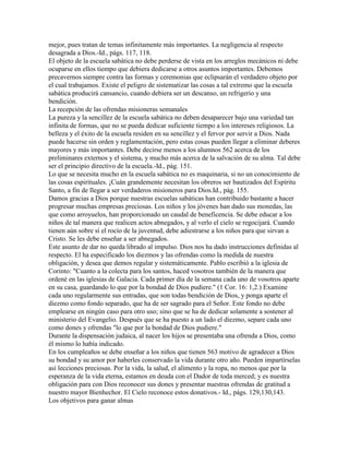 mejor, pues tratan de temas infinitamente más importantes. La negligencia al respecto
desagrada a Dios.-Id., págs. 117, 118.
El objeto de la escuela sabática no debe perderse de vista en los arreglos mecánicos ni debe
ocuparse en ellos tiempo que debiera dedicarse a otros asuntos importantes. Debemos
precavernos siempre contra las formas y ceremonias que eclipsarán el verdadero objeto por
el cual trabajamos. Existe el peligro de sistematizar las cosas a tal extremo que la escuela
sabática producirá cansancio, cuando debiera ser un descanso, un refrigerio y una
bendición.
La recepción de las ofrendas misioneras semanales
La pureza y la sencillez de la escuela sabática no deben desaparecer bajo una var