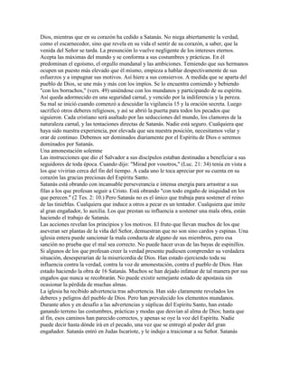 Dios, mientras que en su corazón ha cedido a Satanás. No niega abiertamente la verdad,
como el escarnecedor, sino que revela en su vida el sentir de su corazón, a saber, que la
venida del Señor se tarda. La presunción lo vuelve negligente de los intereses eternos.
Acepta las máximas del mundo y se conforma a sus costumbres y prácticas. En él
predominan el egoísmo, el orgullo mundanal y las ambiciones. Temiendo que sus hermanos
ocupen un puesto más elevado que él mismo, empieza a hablar despectivamente de sus
esfuerzos y a impugnar sus motivos. Así hiere a sus consiervos. A medida que se aparta del
pueblo de Dios, se une más y más con los impíos. Se lo encuentra comiendo y bebiendo
"con los borrachos," (vers. 49) uniéndose con los mundanos y participando de su espíritu.
Así queda adormecido en una seguridad carnal, y vencido por la indiferencia y la pereza.
Su mal se inició cuando comenzó a descuidar la vigilancia 15 y la oración secreta. Luego
sacrificó otros deberes religiosos, y así se abrió la puerta para todos los pecados que
siguieron. Cada cristiano será asaltado por las seducciones del mundo, los clamores de la
naturaleza carnal, y las tentaciones directas de Satanás. Nadie está seguro. Cualquiera que
haya sido nuestra experiencia, por elevada que sea nuestra posición, necesitamos velar y
orar de continuo. Debemos ser dominados diariamente por el Espíritu de Dios o seremos
dominados por Satanás.
Una amonestación solemne
Las instrucciones que dio el Salvador a sus discípulos estaban destinadas a beneficiar a sus
seguidores de toda época. Cuando dijo: "Mirad por vosotros," (Luc. 21: 34) tenía en vista a
los que vivirían cerca del fin del tiempo. A cada uno le toca apreciar por su cuenta en su
corazón las gracias preciosas del Espíritu Santo.
Satanás está obrando con incansable perseverancia e intensa energía para arrastrar a sus
filas a los que profesan seguir a Cristo. Está obrando "con todo engaño de iniquidad en los
que perecen." (2 Tes. 2: 10.) Pero Satanás no es el único que trabaja para sostener el reino
de las tinieblas. Cualquiera que induce a otros a pecar es un tentador. Cualquiera que imite
al gran engañador, lo auxilia. Los que prestan su influencia a sostener una mala obra, están
haciendo el trabajo de Satanás.
Las acciones revelan los principios y los motivos. El fruto que llevan muchos de los que
aseveran ser plantas de la viña del Señor, demuestran que no son sino cardos y espinas. Una
iglesia entera puede sancionar la mala conducta de alguno de sus miembros, pero esa
sanción no prueba que el mal sea correcto. No puede hacer uvas de las bayas de espinillos.
Si algunos de los que profesan creer la verdad presente pudiesen comprender su verdadera
situación, desesperarían de la misericordia de Dios. Han estado ejerciendo toda su
influencia contra la verdad, contra la voz de amonestación, contra el pueblo de Dios. Han
estado haciendo la obra de 16 Satanás. Muchos se han dejado infatuar de tal manera por sus
engaños que nunca se recobrarán. No puede existir semejante estado de apostasía sin
ocasionar la pérdida de muchas almas.
La iglesia ha recibido advertencia tras advertencia. Han sido claramente revelados los
deberes y peligros del pueblo de Dios. Pero han prevalecido los elementos mundanos.
Durante años y en desafío a las advertencias y súplicas del Espíritu Santo, han estado
ganando terreno las costumbres, prácticas y modas que desvían al alma de Dios; hasta que
al fin, esos caminos han parecido correctos, y apenas se oye la voz del Espíritu. Nadie
puede decir hasta dónde irá en el pecado, una vez que se entregó al poder del gran
engañador. Satanás entró en Judas Iscariote, y le indujo a traicionar a su Señor. Satanás
 