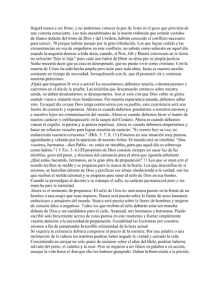 llegará nunca a ser firme, y no podremos conocer la paz de Jesús ni el gozo que proviene de
una victoria consciente. Los más encumbrados de la hueste redimida que estarán vestidos
de blanco delante del trono de Dios y del Cordero, habrán conocido el conflicto necesario
para vencer, 70 porque habrán pasado por la gran tribulación. Los que hayan cedido a las
circunstancias en vez de empeñarse en este conflicto, no sabrán cómo subsistir en aquel día
cuando la angustia domine a toda alma, cuando, si Noé, Job y Daniel estuviesen en la tierra
no salvarían "hijo ni hija," pues cada uno habrá de librar su alma por su propia justicia.
Nadie necesita decir que su caso es desesperado, que no puede vivir como cristiano. Con la
muerte de Cristo ha sido hecha amplia provisión para toda alma. Jesús es nuestro auxilio
constante en tiempo de necesidad. Invoquémosle con fe, que él prometió oír y contestar
nuestras peticiones.
¡Ojalá que tengamos fe viva y activa! La necesitamos; debemos tenerla, o desmayaremos y
caeremos en el día de la prueba. Las tinieblas que descansarán entonces sobre nuestra
senda, no deben desalentarnos ni desesperarnos. Son el velo con que Dios cubre su gloria
cuando viene a impartir ricas bendiciones. Por nuestra experiencia pasada, debemos saber
esto. En aquel día en que Dios tenga controversia con su pueblo, esta experiencia será una
fuente de consuelo y esperanza. Ahora es cuando debemos guardarnos a nosotros mismos y
a nuestros hijos sin contaminación del mundo. Ahora es cuando debemos lavar el manto de
nuestro carácter y emblanquecerlo en la sangre del Cordero. Ahora es cuando debemos
vencer el orgullo, la pasión y la pereza espiritual. Ahora es cuando debemos despertarnos y
hacer un esfuerzo resuelto para lograr simetría de carácter. "Si oyereis hoy su voz, no
endurezcáis vuestros corazones." (Heb. 3: 7, 8, 15.) Estamos en una situación muy penosa,
aguardando y velando por la aparición de nuestro Señor. El mundo está en tinieblas. "Mas
vosotros, hermanos - dice Pablo - no estáis en tinieblas, para que aquel día os sobrecoja
como ladrón." ( 1 Tes. 5: 4.) El propósito de Dios consiste siempre en sacar luz de las
tinieblas, gozo del pesar, y descanso del cansancio para el alma que aguarda anhelante.
¿Qué estáis haciendo, hermanos, en la gran obra de preparación? 71 Los que se unen con el
mundo reciben su molde y se preparan para la marca de la bestia. Los que desconfían de sí
mismos, se humillan delante de Dios y purifican sus almas obedeciendo a la verdad, son los
que reciben el molde celestial y se preparan para tener el sello de Dios en sus frentes.
Cuando se promulgue el decreto y se estampe el sello, su carácter permanecerá puro y sin
mancha para la eternidad.
Ahora es el momento de prepararse. El sello de Dios no será nunca puesto en la frente de un
hombre o una mujer que sean impuros. Nunca será puesto sobre la frente de seres humanos
ambiciosos y amadores del mundo. Nunca será puesto sobre la frente de hombres y mujeres
de corazón falso o engañoso. Todos los que reciban el sello deberán estar sin mancha
delante de Dios y ser candidatos para el cielo. Avanzad, mis hermanos y hermanas. Puedo
escribir sólo brevemente acerca de estos puntos en este momento y llamar simplemente
vuestra atención a la necesidad de preparación. Escudriñad las Escrituras por vosotros
mismos a fin de comprender la terrible solemnidad de la hora actual.
Ni siquiera la existencia debiera comprarse al precio de la mentira. Por una palabra o una
inclinación de la cabeza los mártires podrían haber negado la verdad y salvado la vida.
Consintiendo en arrojar un solo grano de incienso sobre el altar del ídolo, podrían haberse
salvado del potro, el cadalso y la cruz. Pero se negaron a ser falsos en palabra o en acción,
aunque la vida fuese el don que ello les hubiese granjeado. Daban la bienvenida a la prisión,
 