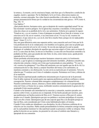 la tortura y. la muerte, con la conciencia limpia, más bien que a la liberación a condición de
engañar, mentir y apostatar. Por la fidelidad y la fe en Cristo, obtuvieron mantos sin
mancha, coronas enjoyadas. Sus vidas fueron ennoblecidas y elevadas a la vista de Dios,
porque permanecieron firmes por la verdad en las circunstancias más graves.- 1879, tomo 4,
Pág. 336. 72
Una Súplica *
¿Qué puedo deciros, hermanos míos, que os despierte de vuestra seguridad carnal? Se me
han mostrado vuestros peligros. En la iglesia hay creyentes e incrédulos. Cristo presenta
estas dos clases en su parábola de la vid y sus sarmientos. Exhorta así a quienes le siguen:
"Estad en mi, y yo en vosotros. Como el pámpano no puede llevar fruto de sí mismo, si no
estuviera en la vid; así ni vosotros, si no estuvierais en mí. Yo soy la vid, vosotros los
pámpanos: el que está en mi, y yo en él, éste lleva mucho fruto; porque sin mi nada podéis
hacer." (Juan 15: 4, 5.)
Hay una gran diferencia entre una supuesta unión y una conexión real con Cristo por la fe.
Una profesión de fe en la verdad pone a los hombres en la iglesia, pero esto no prueba que
tienen una conexión tal con la vid viviente. Se nos da una regla por la cual se puede
distinguir al verdadero discípulo de aquellos que aseveran seguir a Cristo, pero no tienen fe
en él. La una clase da fruto, la otra no es fructífera. La una está con frecuencia sometida a la
podadera de Dios, para que pueda dar más fruto; la otra, como ramas secas, queda pronto
separada de la vid viviente.
Siento profunda solicitud porque nuestros hermanos conserven entre sí el testimonio
viviente; y que la iglesia se mantenga pura del elemento incrédulo. ¿Podemos concebir una
relación más estrecha e íntima con Cristo que la presentada en estas palabras: "Yo soy la
vid, vosotros los pámpanos"? Las fibras del sarmiento son casi iguales que las de la vid. La
comunicación de la vida, fuerza y carácter fructífero del tronco a los sarmientos, se
mantiene constante y sin obstrucción. La raíz envía su nutrición por el sarmiento. Tal es la
relación que 73 sostiene con Cristo el verdadero creyente. Permanece en Cristo y obtiene de
él su nutrición.
Esta relación espiritual puede establecerse únicamente por el ejercicio de la fe personal.
Esta fe debe expresar de nuestra parte una suprema preferencia, perfecta confianza y entera
consagración. Nuestra voluntad debe entregarse completamente a la voluntad divina.
Nuestros sentimientos, deseos, intereses y honor deben identificarse con la prosperidad del
reino de Cristo y el honor de su causa, recibiendo nosotros constantemente la gracia de él y
aceptando Cristo nuestra gratitud.
Cuando se ha formado esta intimidad de la conexión y comunión, nuestros pecados son
puestos sobre Cristo, su justicia nos es imputada. El fue hecho pecado por nosotros, para
que pudiésemos ser hechos justicia de Dios en él. Tenemos acceso a Dios por él; somos
aceptos en el Amado, Quienquiera que por sus palabras o acciones perjudique al creyente,
hiere con ello a Jesús. Quienquiera que dé una copa de agua fría a un discípulo porque es
hijo de Dios, será considerado por Cristo como habiéndosela dado a él mismo.
Cuando Cristo estaba por abandonar a sus discípulos, les dio el hermoso emblema de su
relación con los creyentes. Había estado presentándoles la íntima comunión consigo mismo
por la cual podrían mantener la vida espiritual cuando su presencia visible se retrajese. Para
grabar la lección en sus mentes, les presentó la vid como el símbolo más llamativo y
apropiado de esa comunión.
 