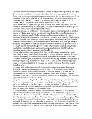 Los judíos habían considerado siempre la vid como la más noble de las plantas, y una figura
de todo lo que era poderoso, excelente y fructífero. "La vid - parece querer decir nuestro
Señor - que vosotros estimáis tan altamente, es un símbolo. Yo soy la realidad; yo soy la vid
verdadera. Como nación apreciáis la vid; como pecadores debierais apreciarme a mí por
encima de todas las cosas terrenales. El sarmiento no puede vivir separado de la vid;
tampoco podéis vivir vosotros a menos que permanezcáis en mi."... 74
Pocos comprenden la importancia que tiene el rehuir, hasta donde sea posible, todas las
compañías que no favorecen la vida religiosa. Al elegir su ambiente, pocos son los que dan
la primera consideración a la prosperidad espiritual.
Los padres acuden con sus familias a las ciudades, porque se imaginan que allí es más fácil
ganarse la vida que en el campo. Los hijos, no teniendo qué hacer cuando no están en la
escuela, se educan en la calle. De las malas compañías adquieren hábitos de vicio y
disipación. Los padres ven todo esto, pero la corrección de su error requeriría un sacrificio y
permanecen donde están, hasta que Satanás obtiene pleno dominio de sus hijos. Mejor es
sacrificar cualesquiera consideraciones mundanales, o aun todas ellas, antes que poner en
peligro las almas preciosas confiadas a vuestro cuidado. Serán asaltadas por tentaciones, y
se les debe enseñar a arrostrarlas; pero es vuestro deber suprimir toda influencia, romper
todo hábito, cortar todo vínculo que os impidan realizar la entrega más libre, abierta y
cordial de vosotros mismos y vuestras familias a Dios.
En vez de la ciudad atestada, buscad algún lugar retraído, donde vuestros hijos estarán,
hasta donde se pueda, protegidos de la tentación, y allí educadlos para ser útiles. El profeta
Ezequiel enumera así las causas que condujeron al pecado y la destrucción de Sodoma:
"Soberbia, hartura de pan, y abundancia de ociosidad tuvo ella y sus hijas; y no corroboró la
mano del afligido y del menesteroso." (Eze. 16: 49.) Todos los que quieran escapar a la
suerte de Sodoma, deben rehuir la conducta que trajo los juicios de Dios sobre aquella
ciudad perversa.
Hermanos míos, estáis despreciando los más sagrados requerimientos de Dios porque
descuidáis el consagramos vosotros y vuestros hijos a él. Muchos de vosotros estáis
descansando en una falsa seguridad, absortos en intereses egoístas, y atraídos por los
tesoros terrenales. No teméis mal alguno. El peligro parece estar muy lejos. Llegaréis
engañados y seducidos 75 a vuestra ruina eterna, a menos que os despertéis y con penitencia
y profunda humillación, volváis al Señor.
Una y otra vez se os ha dirigido la voz del cielo. ¿Le obedeceréis? ¿Escucharéis al Testigo
fiel que os aconseja procurar el oro probado en el fuego, la vestidura blanca y el colirio? El
oro es la fe y el amor; la vestidura blanca es la justicia de Cristo; el colirio es el
discernimiento espiritual que os habilitará para rehuir los ardides de Satanás, para notar el
pecado y aborrecerlo; para ver la verdad y obedecerla.
El letargo mortífero del mundo paraliza vuestros sentidos. El pecado ya no os parece
repulsivo porque Satanás os ha enceguecido. Pronto se han de derramar los juicios de Dios
sobre la tierra. "Escapa por tu vida" (Gén. 19: 17), es la amonestación de los ángeles de
Dios. Se oyen otras voces que dicen: "No os excitéis; no hay causa de alarma especial." Los
que se sienten cómodos en Sión claman: Paz y seguridad, mientras que el cielo declara que
una rápida destrucción está por sobrecoger al transgresor. Los jóvenes, los frívolos, los que
aman los placeres consideran estas advertencias como cuentos ociosos, y las rechazan como
una broma. Los padres se inclinan a creer que sus hijos tienen razón en el asunto, y todos
 