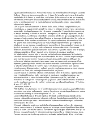 siguen durmiendo tranquilos. Así sucedió cuando fue destruido el mundo antiguo, y cuando
Sodoma y Gomorra fueron consumidas por el fuego. En la noche anterior a su destrucción,
las ciudades de la llanura se revolcaban en el placer. Se burlaron de Lot por sus temores y
advertencias. Pero fueron estos escarnecedores los que perecieron en las llamas. Esa misma
noche se cerró para siempre la puerta de la misericordia para los impíos y descuidados
habitantes de Sodoma.
Dios es quien tiene en sus manos el destino de las almas. No será siempre burlado; no
permitirá que se juegue siempre con él. Sus juicios ya están en la tierra. Fieras y espantosas
tempestades siembran la destrucción y la muerte en su estela. El incendio devorador arrasa
el bosque desierto y la ciudad 76 atestada. La tempestad y el naufragio aguardan a los que
viajan en el mar. Accidentes y calamidades amenazan a todos los que viajan por tierra. Los
huracanes, los terremotos, la espada y el hambre se siguen en rápida sucesión. Sin embargo,
los corazones de los hombres se endurecen. No reconocen la voz de advertencia de Dios.
No quieren huir al único refugio que hay para protegerse de la tormenta que se prepara.
Muchos de los que han sido colocados sobre las murallas de Sión, para observar con ojo de
águila la inminencia del peligro y elevar la voz de amonestación, están ellos mismos
dormidos. Los mismos que debieran ser los más activos y vigilantes en esta hora de peligro,
están descuidando su deber y trayendo sobre sí mismos la sangre de las almas.
No habéis dado a vuestros hijos la atención y el estímulo que necesitaban. No los habéis
vinculado a vuestro corazón por los más tiernos lazos del amor. Vuestros negocios exigen
gran parte de vuestro tiempo y energías; os hacen descuidar los deberes del hogar. Sin
embargo, os habéis acostumbrado tanto a esta carga, que os parecería un gran sacrificio
deponerla; pero si pudieseis hacerlo, ello beneficiaría tanto vuestro interés espiritual como
la felicidad y la moralidad de vuestros hijos. Sería bueno que pusierais a un lado los
cuidados que os dejan perplejos, y hallarais un retiro en el campo, donde no existe ninguna
influencia tan fuerte para corromper la moralidad de los jóvenes.
Es cierto que en el campo no estaríais completamente libres de molestias y perplejidades;
pero evitaríais allí muchos males y cerraríais la puerta a un raudal de tentaciones que
amenazan abrumar la mente de vuestros hijos. Necesitan ocupación y variedad. La
monotonía de su hogar los vuelve inquietos y agitados, y han caído en el hábito de alternar
con los muchachos viciosos del pueblo y obtienen así una educación callejera.- 1876, tomo
4, págs. 135, 136. 77
La Unidad Cristiana *
"OS RUEGO pues, hermanos, por el nombre de nuestro Señor Jesucristo, que habléis todos
una misma cosa, y que no haya entre vosotros disensiones, antes seáis perfectamente unidos
en una misma mente y en un mismo parecer." (1 Cor. 1: 10.)
La unión hace la fuerza; la división significa debilidad. Cuando los que creen la verdad
presente están unidos, ejercen una influencia poderosa. Satanás lo comprende bien. Nunca
estuvo más resuelto que ahora a anular la verdad de Dios causando amargura y disensión
entre el pueblo del Señor.
El mundo está contra nosotros, y también las iglesias populares; las leyes del país pronto
estarán contra nosotros. Si ha habido alguna vez un tiempo en que el pueblo de Dios debía
unirse, es ahora. Dios nos ha confiado las verdades especiales para este tiempo, para que las
demos a conocer al mundo. El último mensaje de misericordia se está proclamando ahora.
Estamos tratando con hombres y mujeres encaminados hacia el juicio. ¡Cuán cuidadosos
 