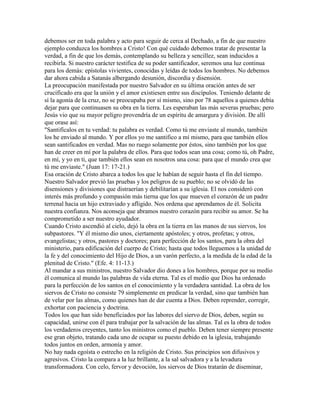 debemos ser en toda palabra y acto para seguir de cerca al Dechado, a fin de que nuestro
ejemplo conduzca los hombres a Cristo! Con qué cuidado debemos tratar de presentar la
verdad, a fin de que los demás, contemplando su belleza y sencillez, sean inducidos a
recibirla. Si nuestro carácter testifica de su poder santificador, seremos una luz continua
para los demás: epístolas vivientes, conocidas y leídas de todos los hombres. No debemos
dar ahora cabida a Satanás albergando desunión, discordia y disensión.
La preocupación manifestada por nuestro Salvador en su última oración antes de ser
crucificado era que la unión y el amor existiesen entre sus discípulos. Teniendo delante de
sí la agonía de la cruz, no se preocupaba por sí mismo, sino por 78 aquellos a quienes debía
dejar para que continuasen su obra en la tierra. Les esperaban las más severas pruebas; pero
Jesús vio que su mayor peligro provendría de un espíritu de amargura y división. De allí
que orase así:
"Santifícalos en tu verdad: tu palabra es verdad. Como tú me enviaste al mundo, también
los he enviado al mundo. Y por ellos yo me santifico a mí mismo, para que también ellos
sean santificados en verdad. Mas no ruego solamente por éstos, sino también por los que
han de creer en mí por la palabra de ellos. Para que todos sean una cosa; como tú, oh Padre,
en mí, y yo en ti, que también ellos sean en nosotros una cosa: para que el mundo crea que
tú me enviaste." (Juan 17: 17-21.)
Esa oración de Cristo abarca a todos los que le habían de seguir hasta el fin del tiempo.
Nuestro Salvador previó las pruebas y los peligros de su pueblo; no se olvidó de las
disensiones y divisiones que distraerían y debilitarían a su iglesia. El nos consideró con
interés más profundo y compasión más tierna que los que mueven el corazón de un padre
terrenal hacia un hijo extraviado y afligido. Nos ordena que aprendamos de él. Solicita
nuestra confianza. Nos aconseja que abramos nuestro corazón para recibir su amor. Se ha
comprometido a ser nuestro ayudador.
Cuando Cristo ascendió al cielo, dejó la obra en la tierra en las manos de sus siervos, los
subpastores. "Y él mismo dio unos, ciertamente apóstoles; y otros, profetas; y otros,
evangelistas; y otros, pastores y doctores; para perfección de los santos, para la obra del
ministerio, para edificación del cuerpo de Cristo; hasta que todos lleguemos a la unidad de
la fe y del conocimiento del Hijo de Dios, a un varón perfecto, a la medida de la edad de la
plenitud de Cristo." (Efe. 4: 11-13.)
Al mandar a sus ministros, nuestro Salvador dio dones a los hombres, porque por su medio
él comunica al mundo las palabras de vida eterna. Tal es el medio que Dios ha ordenado
para la perfección de los santos en el conocimiento y la verdadera santidad. La obra de los
siervos de Cristo no consiste 79 simplemente en predicar la verdad, sino que también han
de velar por las almas, como quienes han de dar cuenta a Dios. Deben reprender, corregir,
exhortar con paciencia y doctrina.
Todos los que han sido beneficiados por las labores del siervo de Dios, deben, según su
capacidad, unirse con él para trabajar por la salvación de las almas. Tal es la obra de todos
los verdaderos creyentes, tanto los ministros como el pueblo. Deben tener siempre presente
ese gran objeto, tratando cada uno de ocupar su puesto debido en la iglesia, trabajando
todos juntos en orden, armonía y amor.
No hay nada egoísta o estrecho en la religión de Cristo. Sus principios son difusivos y
agresivos. Cristo la compara a la luz brillante, a la sal salvadora y a la levadura
transformadora. Con celo, fervor y devoción, los siervos de Dios tratarán de diseminar,
 