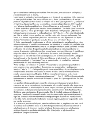 que se conocían su carácter y sus doctrinas. Por esta causa, eran odiados de los impíos, y
perseguidos aún hasta la muerte.
La norma de la santidad es la misma hoy que en el tiempo de los apóstoles. Ni las promesas
ni los requerimientos de Dios han perdido su fuerza. Pero, ¿cuál es el estado de los que
profesan ser pueblo de Dios cuando se compara con el de la iglesia primitiva? ¿Dónde están
el Espíritu y el poder de Dios que acompañaban entonces a la predicación del Evangelio?
¡Ay, "cómo se ha obscurecido el oro! ¡Cómo el buen oro se ha demudado!" (Lam. 4: 1.)
El Señor plantó a su iglesia como una viña en un campo fértil. Con el más tierno cuidado la
alimentó y cuidó, a fin de que produjese frutos de justicia. Su lenguaje es: "¿Qué más se
había de hacer a mi viña, que yo no haya hecho en ella?" (Isa. 5: 4.) Pero esta viña plantada
por Dios se inclinó a tierra, y enlazó sus zarcillos en derredor de soportes humanos. Sus
ramas se extienden ampliamente, pero lleva los frutos de una viña degenerada. Su Señor
declara: "Esperando yo que llevase uvas, ha llevado uvas silvestres." (Isa. 5: 4.)
El Señor otorgó grandes bendiciones a su iglesia. La justicia exige que ella retribuya estos
talentos con creces. A medida que aumentaron los tesoros de la verdad a ella confiados, sus
obligaciones aumentaron también. Pero en vez de aprovechar esos dones y avanzar hacia la
perfección, ella apostató de aquello que había alcanzado en su primera condición. El
cambio de su estado espiritual se produjo gradual y casi imperceptiblemente. A medida que
empezaba a buscar la alabanza y la 82 amistad del mundo, su fe disminuyó, su celo
languideció, su ferviente devoción fue reemplazada por un formalismo muerto. Cada paso
hacia el mundo la fue alejando de Dios. A medida que la iglesia cultivó el orgullo y la
ambición mundanal, el Espíritu de Cristo se apartó de ella y la emulación y contienda
penetraron en ella para distraerla y debilitarla.
Pablo escribe a sus hermanos de Corinto: "Porque todavía sois carnales: pues habiendo
entre vosotros celos, y contiendas, y disensiones, ¿no sois carnales, y andáis como
hombres?" (1 Cor. 3: 3.) Es imposible para la mente absorbida por la envidia y la contienda
comprender las profundas verdades de la Palabra de Dios. "Mas el hombre animal no
percibe las cosas que son del Espíritu de Dios, porque le son locura: y no las puede
entender, porque se han de examinar espiritualmente." (1 Cor. 2: 14.) No podemos entender
correctamente ni apreciar la revelación divina sin la ayuda del Espíritu por el cual fue dada
la Palabra.
Los que han sido designados para cuidar los intereses espirituales de la iglesia deben
esmerarse por ser un buen ejemplo sin dar ocasión a la envidia, los celos o las sospechas y
manifestar siempre el mismo espíritu de amor, respeto y cortesía que desean estimular en
sus hermanos. Deben prestar diligente atención a las instrucciones de la Palabra de Dios.
Refrénese toda manifestación de animosidad o falta de bondad; arránquese toda raíz de
amargura. Cuando se levantan dificultades entre hermanos, debe seguirse estrictamente la
regla del Salvador. Debe hacerse todo esfuerzo posible para efectuar una reconciliación,
pero si las partes persisten obstinadamente en su divergencia, deben ser suspendidas hasta
que puedan armonizar.
Si se presentan pruebas en la iglesia, examine cada miembro su propio corazón para ver si
la causa de la dificultad no reside en él. Por el orgullo espiritual, el deseo de dominar, el
anhelo ambicioso de honores o puestos, la falta de dominio propio, por satisfacer una
pasión o el prejuicio, por la inestabilidad o falta 83 de juicio, la iglesia puede ser
perturbada, y su paz sacrificada.
 
