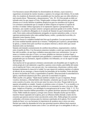 Con frecuencia causan dificultades los diseminadores de chismes, cuyos susurros y
sugestiones envenenan las mentes incautas y separan a los amigos más íntimos. En su mala
obra, los creadores de disensión están secundados por los muchos que con oídos abiertos y
mal corazón dicen: "Denunciad, y denunciaremos." (Jer. 20: 10.) Este pecado no debe ser
tolerado entre los que siguen a Cristo. Ningún padre cristiano debe permitir que se repitan
chismes en el círculo familiar ni palabras despectivas para los miembros de la iglesia.
Los cristianos considerarán que se cumple un deber religioso al reprimir el espíritu de
envidia o rivalidad. Deben regocijarse en la reputación superior o prosperidad de sus
hermanos, aun cuando su propio carácter o progreso parezcan quedar en la sombra. Fueron
el orgullo y la ambición albergados en el corazón de Satanás los que le desterraron del
cielo. Estos males están profundamente arraigados en nuestra naturaleza caída, y si no se
suprimen predominarán sobre toda cualidad buena y noble, y producirán la envidia y la
disensión como funestos frutos.
Debemos buscar la verdadera bondad más bien que la grandeza. Los que poseen el ánimo
de Cristo tendrán humilde opinión de sí mismos. Trabajarán por la pureza y prosperidad de
la iglesia, y estarán listos para sacrificar sus propios intereses y deseos antes que causar
disensión entre sus hermanos.
Satanás está tratando constantemente de sembrar desconfianza, enajenamiento y malicia
entre el pueblo de Dios. Con frecuencia estaremos tentados a sentir que nuestros derechos
han sido invadidos, sin que haya verdadera causa para tener esos sentimientos. Los que se
aman a si mismos más que a Cristo y su causa, pondrán sus intereses en primer lugar, y
recurrirán a casi cualquier expediente para guardarlos y mantenerlos. Cuando se consideren
perjudicados por sus hermanos, algunos acudirán a los tribunales, en vez de seguir la regla
del Salvador. 84
Aun muchos de los que parecen cristianos concienzudos son disuadidos por el orgullo y la
estima propia de ir privadamente a aquellos a quienes creen errados, para hablar del asunto
con el espíritu de Cristo y orar uno por otro. Las contenciones, disensiones y pleitos entre
hermanos deshonran la causa de la verdad. Los que siguen tal conducta exponen a la iglesia
al ridículo de sus enemigos, y hacen triunfar las potestades de las tinieblas. Están abriendo
de nuevo las heridas de Cristo y exponiéndole al oprobio. Desconociendo la autoridad de la
iglesia, manifiestan desprecio por Dios, quien dio su autoridad a la iglesia.
Pablo escribe a los gálatas: "Ojalá fuesen también cortados los que os inquietan. Porque
vosotros, hermanos, a libertad habéis sido llamados; solamente que no uséis la libertad
como ocasión a la carne, sino servíos por amor los unos a los otros. Porque toda la ley en
aquesta sola palabra se cumple: Amarás a tu prójimo como a ti mismo. Y si os mordéis y os
coméis los unos a los otros, mirad que también no os consumáis los unos a los otros. Digo
pues: Andad en el Espíritu, y no satisfagáis la concupiscencia de la carne." (Gál. 5: 12- 16.)
Algunos falsos maestros habían presentado a los gálatas doctrinas opuestas al Evangelio de
Cristo. Pablo trataba de exponer y corregir estos errores. Deseaba mucho que los falsos
maestros fuesen separados de la iglesia, pero su influencia había afectado a tantos de los
creyentes que parecía azaroso tomar una decisión contra ellos. Había peligro de ocasionar
contiendas y divisiones ruinosas para los intereses espirituales de la iglesia. Por lo tanto
trataba de hacer ver a sus hermanos la importancia de ayudarse unos a otros con amor.
Declaró que todas las demandas de la ley que presentan nuestros deberes hacia nuestros
semejantes se cumplen al amarse unos a otros. Les advirtió que si se entregaban al odio y a
 
