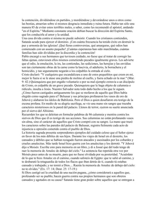 la contención, dividiéndose en partidos, y mordiéndose y devorándose unos a otros como
las bestias, atraerían sobre sí mismos desgracia inmediata y ruina futura. Había tan sólo una
manera 85 de evitar estos terribles males, a saber, como les recomendó el apóstol, andando
"en el Espíritu." Mediante constante oración debían buscar la dirección del Espíritu Santo,
que los conducirla al amor y la unidad.
Una casa divida contra sí misma no puede subsistir. Cuando los cristianos contienden,
Satanás acude para ejercer el dominio. ¡Con cuánta frecuencia ha tenido éxito en destruir la
paz y armonía de las iglesias! ¡Qué fieras controversias, qué amarguras, qué odios han
comenzado con un asunto pequeño! ¡Cuántas esperanzas han sido marchitadas, cuántas
familias han sido divididas por la discordia y la contención!
Pablo encargó a sus hermanos que tuviesen cuidado, no fuese que al tratar de corregir las
faltas ajenas, estuviesen ellos mismos cometiendo pecados igualmente graves. Les advierte
que el odio, la emulación, la ira, las contiendas, las sediciones, las herejías y las envidias
son tan ciertamente obras de la carne como la lascivia, el adulterio, la borrachera y el
homicidio, y tan seguramente negarán a los culpables la entrada al cielo.
Cristo declaró: "Y cualquiera que escandalizara a uno de estos pequeñitos que creen en mí,
mejor le fuera si se le atase una piedra de molino al cuello, y fuera echado en la mar." (Mar.
9: 42.) Quienquiera que por engaño voluntario o por su mal ejemplo extravía a un discípulo
de Cristo, es culpable de un grave pecado. Quienquiera que le haga objeto de calumnia o
ridículo, insulta a Jesús. Nuestro Salvador nota todo daño hecho a los que le siguen.
¿Cómo fueron castigados antiguamente los que se mofaron de aquello que Dios había
elegido como sagrado para sí? Belsasar y sus príncipes profanaron los vasos de oro de
Jehová y alabaron los ídolos de Babilonia. Pero el Dios a quien desafiaron era testigo de la
escena profana. En medio de su alegría sacrílega, se vio una mano sin sangre que trazaba
caracteres misteriosos en la pared del palacio. Llenos de terror, oyeron su suerte anunciada
por el siervo del Altísimo.
Recuerden los que se deleitan en formular palabras de 86 calumnia y mentira contra los
siervos de Dios que él es testigo de sus acciones. Sus calumnias no están profanando vasos
sin alma, sino el carácter de aquellos que Cristo compró con su sangre. La mano que trazó
los caracteres sobre las paredes del palacio de Balsasar, registra fielmente cada acto de
injusticia u opresión cometido contra el pueblo de Dios.
La historia sagrada presenta sorprendentes ejemplos del cuidado celoso que el Señor ejerce
en favor de los más débiles de sus hijos. Durante los viajes de Israel en el desierto, los
cansados y débiles que se habían rezagado fueron atacados y asesinados por los cobardes y
crueles amalecitas. Más tarde Israel hizo guerra con los amalecitas y los derrotó. "Y Jehová
dijo a Moisés: Escribe esto para memoria en un libro, y di a Josué que del todo tengo de
raer la memoria de Amalec de debajo del cielo." La sentencia fue repetida otra vez por
Moisés poco antes de su muerte, para que no fuese olvidada por su posteridad. "Acuérdate
de lo que te hizo Amalec en el camino, cuando salisteis de Egipto: que te salió al camino, y
te desbarató la retaguardia de todos los flacos que iban detrás de ti, cuando tú estabas
cansado y trabajado; y no temió a Dios.... Raerás la memoria de Amalec de debajo del cielo:
no te olvides." (Ex. 17: 14; Deut. 25: 17-19.)
Si Dios castigó así la crueldad de una nación pagana, ¿cómo considerará a aquellos que,
profesando ser su pueblo, hacen guerra contra sus propios hermanos que son obreros
cansados y agotados en su causa? Satanás tiene gran poder sobre aquellos que se entregan a
 