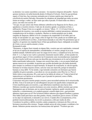 su dominio. Los sumos sacerdotes y ancianos - los maestros religiosos del pueblo - fueron
quienes incitaron a la turba homicida desde el tribunal al Calvario. Entre los que profesan
seguir a Cristo hoy, hay corazones animados por el mismo espíritu que clamó por la
crucifixión de nuestro Salvador. Recuerden los obradores de iniquidad que todos sus actos
tienen un testigo, a saber, un Dios santo que odia el pecado. El traerá todas sus obras a
juicio, con toda cosa secreta. 87
"Así que, los que somos más firmes debemos sobrellevar las flaquezas de los flacos, y no
agradarnos a nosotros mismos. Cada uno de nosotros agrade a su prójimo en bien, a
edificación. Porque Cristo no se agradó a si mismo." (Rom. 15: 1-3.) Como Cristo se
compadeció de nosotros y nos ayudó en nuestra debilidad y carácter pecaminoso, debemos
compadecernos de los demás y ayudarles. Muchos se sienten perplejos por la duda,
cargados de flaquezas, débiles en la fe e incapaces de comprender lo invisible; pero un
amigo al cual pueden ver, que venga a ellos en lugar de Cristo, puede ser un eslabón que
asegure su temblorosa fe en Dios. ¡Cuán bienaventurada es esta obra! No permitamos que el
orgullo y el egoísmo nos impidan hacer el bien que podríamos hacer, trabajando en nombre
de Cristo y con un espíritu amante y tierno.
Restaurad al caído
"Hermanos, si alguno fuere tomado en alguna falta, vosotros que sois espirituales, restaurad
al tal con el espíritu de mansedumbre; considerándote a ti mismo, porque tú no seas
también tentado. Sobrellevad los unos las cargas de los otros; y cumplid así la ley de Cristo.
(Gál. 6: 1, 2.) Aquí se nos vuelve a presentar claramente nuestro deber. ¿Cómo pueden los
que profesan seguir a Cristo considerar tan livianamente estas recomendaciones inspiradas?
No hace mucho recibí una carta que me describía una circunstancia en la cual un hermano
había manifestado indiscreción. Aunque esto ocurrió hace años, y era un asunto baladí que
apenas merecía ser recordado, la persona que escribía declaraba que ello había destruido
para siempre su confianza en aquel hermano. Si después de examinarla, la vida de aquella
hermana no revelase mayores errores, sería de veras una maravilla, porque la naturaleza
humana es muy débil. Yo he tenido y sigo teniendo comunión con hermanos que fueron
culpables de graves pecados, y aun ahora no ven sus pecados como Dios los ve. Pero el
Señor tolera a esas personas, 88 ¿y por qué no las habría de tolerar yo? Todavía hará él tal
impresión por su Espíritu en su corazón, que el pecado les parecerá, como a Pablo,
excesivamente pecaminoso.
Conocemos muy poco nuestro propio corazón y poca necesidad sentimos de la misericordia
de Dios. Esta es la razón por la cual albergamos tan poco de aquella dulce compasión que
Cristo manifiesta para con nosotros, y que deberíamos manifestar unos hacia otros.
Debemos recordar que nuestros hermanos son como nosotros, débiles mortales que yerran.
Supongamos que un hermano, por no ejercer bastante vigilancia, quedó vencido por la
tentación; y contrariamente a su conducta general, cometió algún error, ¿qué proceder
debemos seguir para con él? Por la historia bíblica sabemos que algunos hombres a quienes
Dios había usado para hacer una obra grande y buena, cometieron graves errores. El Señor
no los dejó sin reprensión, ni desechó a sus siervos. Cuando ellos se arrepintieron, él los
perdonó misericordiosamente, les reveló su presencia y obró por medio de ellos.
Consideren los pobres y débiles mortales cuánta compasión y tolerancia de Dios y de sus
hermanos necesitan ellos mismos. Tengan cuidado acerca de cómo juzgan y condenan a los
demás. Debemos prestar atención a las instrucciones del apóstol: "Vosotros que sois
 
