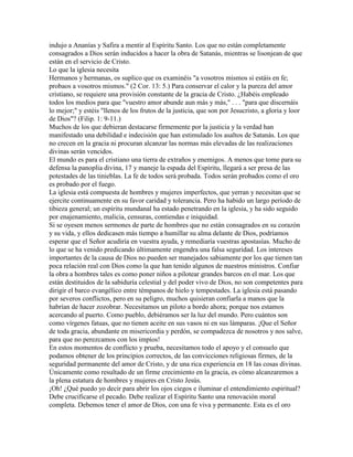 indujo a Ananías y Safira a mentir al Espíritu Santo. Los que no están completamente
consagrados a Dios serán inducidos a hacer la obra de Satanás, mientras se lisonjean de que
están en el servicio de Cristo.
Lo que la iglesia necesita
Hermanos y hermanas, os suplico que os examinéis "a vosotros mismos si estáis en fe;
probaos a vosotros mismos." (2 Cor. 13: 5.) Para conservar el calor y la pureza del amor
cristiano, se requiere una provisión constante de la gracia de Cristo. ¿Habéis empleado
todos los medios para que "vuestro amor abunde aun más y más," . . . "para que discernáis
lo mejor;" y estéis "llenos de los frutos de la justicia, que son por Jesucristo, a gloria y loor
de Dios"? (Filip. 1: 9-11.)
Muchos de los que debieran destacarse firmemente por la justicia y la verdad han
manifestado una debilidad e indecisión que han estimulado los asaltos de Satanás. Los que
no crecen en la gracia ni procuran alcanzar las normas más elevadas de las realizaciones
divinas serán vencidos.
El mundo es para el cristiano una tierra de extraños y enemigos. A menos que tome para su
defensa la panoplia divina, 17 y maneje la espada del Espíritu, llegará a ser presa de las
potestades de las tinieblas. La fe de todos será probada. Todos serán probados como el oro
es probado por el fuego.
La iglesia está compuesta de hombres y mujeres imperfectos, que yerran y necesitan que se
ejercite continuamente en su favor caridad y tolerancia. Pero ha habido un largo período de
tibieza general; un espíritu mundanal ha estado penetrando en la iglesia, y ha sido seguido
por enajenamiento, malicia, censuras, contiendas e iniquidad.
Si se oyesen menos sermones de parte de hombres que no están consagrados en su corazón
y su vida, y ellos dedicasen más tiempo a humillar su alma delante de Dios, podríamos
esperar que el Señor acudiría en vuestra ayuda, y remediaría vuestras apostasías. Mucho de
lo que se ha venido predicando últimamente engendra una falsa seguridad. Los intereses
importantes de la causa de Dios no pueden ser manejados sabiamente por los que tienen tan
poca relación real con Dios como la que han tenido algunos de nuestros ministros. Confiar
la obra a hombres tales es como poner niños a pilotear grandes barcos en el mar. Los que
están destituidos de la sabiduría celestial y del poder vivo de Dios, no son competentes para
dirigir el barco evangélico entre témpanos de hielo y tempestades. La iglesia está pasando
por severos conflictos, pero en su peligro, muchos quisieran confiarla a manos que la
habrían de hacer zozobrar. Necesitamos un piloto a bordo ahora; porque nos estamos
acercando al puerto. Como pueblo, debiéramos ser la luz del mundo. Pero cuántos son
como vírgenes fatuas, que no tienen aceite en sus vasos ni en sus lámparas. ¡Que el Señor
de toda gracia, abundante en misericordia y perdón, se compadezca de nosotros y nos salve,
para que no perezcamos con los impíos!
En estos momentos de conflicto y prueba, necesitamos todo el apoyo y el consuelo que
podamos obtener de los principios correctos, de las convicciones religiosas firmes, de la
seguridad permanente del amor de Cristo, y de una rica experiencia en 18 las cosas divinas.
Únicamente como resultado de un firme crecimiento en la gracia, es cómo alcanzaremos a
la plena estatura de hombres y mujeres en Cristo Jesús.
¡Oh! ¿Qué puedo yo decir para abrir los ojos ciegos e iluminar el entendimiento espiritual?
Debe crucificarse el pecado. Debe realizar el Espíritu Santo una renovación moral
completa. Debemos tener el amor de Dios, con una fe viva y permanente. Esta es el oro
 