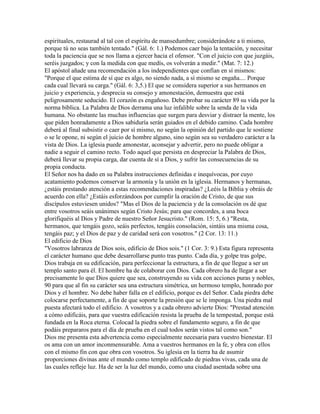 espirituales, restaurad al tal con el espíritu de mansedumbre; considerándote a ti mismo,
porque tú no seas también tentado." (Gál. 6: 1.) Podemos caer bajo la tentación, y necesitar
toda la paciencia que se nos llama a ejercer hacia el ofensor. "Con el juicio con que juzgáis,
seréis juzgados; y con la medida con que medís, os volverán a medir." (Mat. 7: 12.)
El apóstol añade una recomendación a los independientes que confían en sí mismos:
"Porque el que estima de sí que es algo, no siendo nada, a sí mismo se engaña.... Porque
cada cual llevará su carga." (Gál. 6: 3,5.) El que se considera superior a sus hermanos en
juicio y experiencia, y desprecia su consejo y amonestación, demuestra que está
peligrosamente seducido. El corazón es engañoso. Debe probar su carácter 89 su vida por la
norma bíblica. La Palabra de Dios derrama una luz infalible sobre la senda de la vida
humana. No obstante las muchas influencias que surgen para desviar y distraer la mente, los
que piden honradamente a Dios sabiduría serán guiados en el debido camino. Cada hombre
deberá al final subsistir o caer por sí mismo, no según la opinión del partido que le sostiene
o se le opone, ni según el juicio de hombre alguno, sino según sea su verdadero carácter a la
vista de Dios. La iglesia puede amonestar, aconsejar y advertir, pero no puede obligar a
nadie a seguir el camino recto. Todo aquel que persista en despreciar la Palabra de Dios,
deberá llevar su propia carga, dar cuenta de sí a Dios, y sufrir las consecuencias de su
propia conducta.
El Señor nos ha dado en su Palabra instrucciones definidas e inequívocas, por cuyo
acatamiento podemos conservar la armonía y la unión en la iglesia. Hermanos y hermanas,
¿estáis prestando atención a estas recomendaciones inspiradas? ¿Leéis la Biblia y obráis de
acuerdo con ella? ¿Estáis esforzándoos por cumplir la oración de Cristo, de que sus
discípulos estuviesen unidos? "Mas el Dios de la paciencia y de la consolación os dé que
entre vosotros seáis unánimes según Cristo Jesús; para que concordes, a una boca
glorifiquéis al Dios y Padre de nuestro Señor Jesucristo." (Rom. 15: 5, 6.) "Resta,
hermanos, que tengáis gozo, seáis perfectos, tengáis consolación, sintáis una misma cosa,
tengáis paz; y el Dios de paz y de caridad será con vosotros." (2 Cor. 13: 11.)
El edificio de Dios
"Vosotros labranza de Dios sois, edificio de Dios sois." (1 Cor. 3: 9.) Esta figura representa
el carácter humano que debe desarrollarse punto tras punto. Cada día, y golpe tras golpe,
Dios trabaja en su edificación, para perfeccionar la estructura, a fin de que llegue a ser un
templo santo para él. El hombre ha de colaborar con Dios. Cada obrero ha de llegar a ser
precisamente lo que Dios quiere que sea, construyendo su vida con acciones puras y nobles,
90 para que al fin su carácter sea una estructura simétrica, un hermoso templo, honrado por
Dios y el hombre. No debe haber falla en el edificio, porque es del Señor. Cada piedra debe
colocarse perfectamente, a fin de que soporte la presión que se le imponga. Una piedra mal
puesta afectará todo el edificio. A vosotros y a cada obrero advierte Dios: "Prestad atención
a cómo edificáis, para que vuestra edificación resista la prueba de la tempestad, porque está
fundada en la Roca eterna. Colocad la piedra sobre el fundamento seguro, a fin de que
podáis prepararos para el día de prueba en el cual todos serán vistos tal como son."
Dios me presenta esta advertencia como especialmente necesaria para vuestro bienestar. El
os ama con un amor inconmensurable. Ama a vuestros hermanos en la fe, y obra con ellos
con el mismo fin con que obra con vosotros. Su iglesia en la tierra ha de asumir
proporciones divinas ante el mundo como templo edificado de piedras vivas, cada una de
las cuales refleje luz. Ha de ser la luz del mundo, como una ciudad asentada sobre una
 