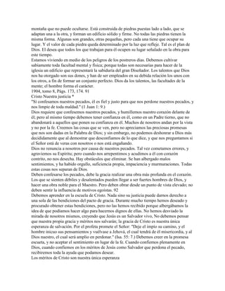 montaña que no puede ocultarse. Está construida de piedras puestas lado a lado, que se
adaptan una a la otra, y forman un edificio sólido y firme. No todas las piedras tienen la
misma forma. Algunas son grandes, otras pequeñas, pero cada una tiene que ocupar su
lugar. Y el valor de cada piedra queda determinado por la luz que refleje. Tal es el plan de
Dios. El desea que todos los que trabajan para él ocupen su lugar señalado en la obra para
este tiempo.
Estamos viviendo en medio de los peligros de los postreros días. Debemos cultivar
sabiamente toda facultad mental y física; porque todas son necesarias para hacer de la
iglesia un edificio que representará la sabiduría del gran Diseñador. Los talentos que Dios
nos ha otorgado son sus dones, y han de ser empleados en su debida relación los unos con
los otros, a fin de formar un conjunto perfecto. Dios da los talentos, las facultades de la
mente; el hombre forma el carácter.
1904, tomo 8, Págs. 173, 174. 91
Cristo Nuestra justicia *
"Sí confesamos nuestros pecados, él es fiel y justo para que nos perdone nuestros pecados, y
nos limpie de toda maldad." (1 Juan 1: 9.)
Dios requiere que confesemos nuestros pecados, y humillemos nuestro corazón delante de
él; pero al mismo tiempo debemos tener confianza en él, como en un Padre tierno, que no
abandonará a aquellos que ponen su confianza en él. Muchos de nosotros andan por la vista
y no por la fe. Creemos las cosas que se ven, pero no apreciamos las preciosas promesas
que nos son dadas en la Palabra de Dios; y sin embargo, no podemos deshonrar a Dios más
decididamente que al demostrar que desconfiamos de lo que dice, y que nos preguntamos si
el Señor está de veras con nosotros o nos está engañando.
Dios no renuncia a nosotros por causa de nuestros pecados. Tal vez cometamos errores, y
agraviemos su Espíritu; pero cuando nos arrepentimos y acudimos a él con corazón
contrito, no nos desecha. Hay obstáculos que eliminar. Se han albergado malos
sentimientos, y ha habido orgullo, suficiencia propia, impaciencia y murmuraciones. Todas
estas cosas nos separan de Dios.
Deben confesarse los pecados, debe la gracia realizar una obra más profunda en el corazón.
Los que se sienten débiles y desalentados pueden llegar a ser fuertes hombres de Dios, y
hacer una obra noble para el Maestro. Pero deben obrar desde un punto de vista elevado; no
deben sentir la influencia de motivos egoístas. 92
Debemos aprender en la escuela de Cristo. Nada sino su justicia puede darnos derecho a
una sola de las bendiciones del pacto de gracia. Durante mucho tiempo hemos deseado y
procurado obtener estas bendiciones, pero no las hemos recibido porque albergábamos la
idea de que podíamos hacer algo para hacernos dignos de ellas. No hemos desviado la
mirada de nosotros mismos, creyendo que Jesús es un Salvador vivo, No debemos pensar
que nuestra propia gracia y méritos nos salvarán; la gracia de Cristo es nuestra única
esperanza de salvación. Por el profeta promete el Señor: "Deje el impío su camino, y el
hombre inicuo sus pensamientos y vuélvase a Jehová, el cual tendrá de él misericordia, y al
Dios nuestro, el cual será amplio en perdonar." (Isa. 55: 7.) Debemos creer en la promesa
escueta, y no aceptar el sentimiento en lugar de la fe. Cuando confiemos plenamente en
Dios, cuando confiemos en los méritos de Jesús como Salvador que perdona el pecado,
recibiremos toda la ayuda que podamos desear.
Los méritos de Cristo son nuestra única esperanza
 